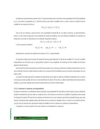 92 ı Notas para el curso de Física Universitaria 1
ConsideremosnuevamentelossistemasA,ByC.Engeneral,podemosdecirqueAtienecomopropiedadesX,AyYA,Bpropiedades
XB
y YB
y el sistema C propiedades XC
y YC
. Decimos entonces que están en equilibrio entre sí y sólo si existe una relación entre las
variables de los sistemas de la forma:
f (XA
, YA
) = g (XB
, YB
) = h (XC
, YC
)
Esto es, los tres sistemas, a pesar de tener como propiedades de interés XXXXX y YYYYY, con valores numéricos, en general distintos,
poseen un valor numérico igual para cierta propiedad (en estado de equilibrio), que como habíamos establecido corresponde a la
temperatura. Este valor es denotado por θ y es llamado temperatura empírica..
f (XA
, YA
) = g (XB
, YB
) = h (XC
, YC
) = θ
Y a las ecuaciones resultantes:
f (XA
, YA
) = θ, g (XB
, YB
) = θ y h (XC
, YC
) = θ
las llamaremos ecuaciones de estado de los sistemas A, B y C, respectivamente
Es importante señalar que la ecuación de estado del sistema puede depender no sólo de dos variables X y Y sino de n variables
independientes, de tal manera que su representación puede ser muy complicada. Sin embargo, la forma analítica de la función
depende sólo del sistema.
Una ecuación de estado representa las características peculiares de un sistema y se determina mediante el experimento ó por una
teoría molecular. Entonces su determinación resulta ser, no una parte de la Termodinámica, que es una teoría macroscópica, sino una
adición a ella.
La ecuación de estado expresa los resultados de experimentos en los cuales se miden las variables termodinámicas de un sistema
con la mayor precisión posible, dentro de un intervalo limitado de valores. Por lo tanto su validez está limitada al intervalo de valores
medidos y, su precisión depende de la precisión experimental con que fueron determinados.
15.2.3 Isoterma e Isoterma correspondiente15.2.3 Isoterma e Isoterma correspondiente15.2.3 Isoterma e Isoterma correspondiente15.2.3 Isoterma e Isoterma correspondiente15.2.3 Isoterma e Isoterma correspondiente
En general, encontramos una infinidad de valores asociados a las propiedades de cada sistema, esto es existe una gran cantidad de
estados termodinámicos para los cuales se cumple que dos o más sistemas se encuentran en equilibrio. Si graficamos estos estado
en el espacio de estados (X,Y) para los tres sistemas, encontramos tres curvas continuas, que tienen la propiedad de que, para cada
sistema, representan todos aquellos estados del sistema que se encuentran en equilibrio entre sí. A cada curva se le llama isoterma,
y se dice que las isotermas que representan estados de equilibrio entre los sistemas son isotermas correspondientes.
Si asignamos un mismo parámetro θ a estas isotermas correspondientes, se sigue que:
Termodinámica
 