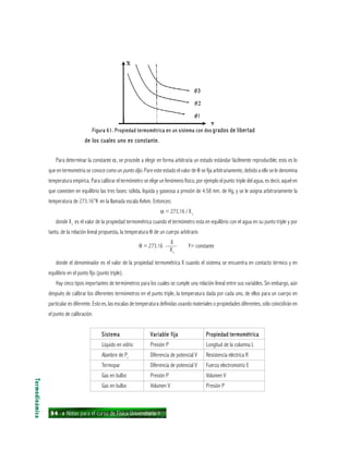 94 ı Notas para el curso de Física Universitaria 1
Figura 61. Propiedad termométrica en un sistema con dosFigura 61. Propiedad termométrica en un sistema con dosFigura 61. Propiedad termométrica en un sistema con dosFigura 61. Propiedad termométrica en un sistema con dosFigura 61. Propiedad termométrica en un sistema con dos grados de libertadgrados de libertadgrados de libertadgrados de libertadgrados de libertad
de los cuales uno es constante.de los cuales uno es constante.de los cuales uno es constante.de los cuales uno es constante.de los cuales uno es constante.
Para determinar la constante α, se procede a elegir en forma arbitraria un estado estándar fácilmente reproducible; esto es lo
que en termometría se conoce como un punto dijo. Pare este estado el valor de θ se fija arbitrariamente, debido a ello se le denomina
temperatura empírica. Para calibrar el termómetro se elige un fenómeno físico, por ejemplo el punto triple del agua, es decir, aquel en
que coexisten en equilibrio las tres fases: sólida, líquida y gaseosa a presión de 4.58 mm. de Hg, y se le asigna arbitrariamente la
temperatura de 273.16°K en la llamada escala Kelvin. Entonces:
α = 273.16 / Xt
donde Xt
es el valor de la propiedad termométrica cuando el termómetro esta en equilibrio con el agua en su punto triple y por
tanto, de la relación lineal propuesta, la temperatura θ de un cuerpo arbitrario
θ = 273.16 —— Y= constante
donde el denominador es el valor de la propiedad termométrica X cuando el sistema se encuentra en contacto térmico y en
equilibrio en el punto fijo (punto triple).
Hay cinco tipos importantes de termómetros para los cuales se cumple una relación lineal entre sus variables. Sin embargo, aún
después de calibrar los diferentes termómetros en el punto triple, la temperatura dada por cada uno, de ellos para un cuerpo en
particular es diferente. Esto es, las escalas de temperatura definidas usando materiales o propiedades diferentes, sólo coincidirán en
el punto de calibración.
SistemaSistemaSistemaSistemaSistema Variable fijaVariable fijaVariable fijaVariable fijaVariable fija Propiedad termométricaPropiedad termométricaPropiedad termométricaPropiedad termométricaPropiedad termométrica
Líquido en vidrio Presión P Longitud de la columna L
Alambre de Pt
Diferencia de potencial V Resistencia eléctrica R
Termopar Diferencia de potencial V Fuerza electromotriz E
Gas en bulbo Presión P Volumen V
Gas en bulbo Volumen V Presión P
Termodinámica
X
Xt
 