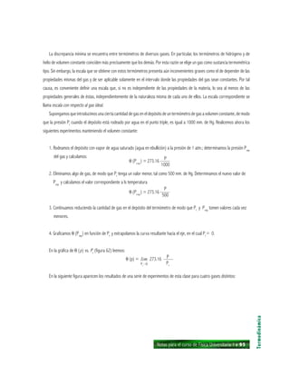 Notas para el curso de Física Universitaria 1 ı 95
La discrepancia mínima se encuentra entre termómetros de diversos gases. En particular, los termómetros de hidrógeno y de
helio de volumen constante coinciden más precisamente que los demás. Por esta razón se elige un gas como sustancia termométrica
tipo. Sin embargo, la escala que se obtiene con estos termómetros presenta aún inconvenientes graves como el de depender de las
propiedades mismas del gas y de ser aplicable solamente en el intervalo donde las propiedades del gas sean constantes. Por tal
causa, es conveniente definir una escala que, si no es independiente de las propiedades de la materia, lo sea al menos de las
propiedades generales de éstas, independientemente de la naturaleza misma de cada uno de ellos. La escala correspondiente se
llama escala con respecto al gas ideal.
Supongamos que introducimos una cierta cantidad de gas en el depósito de un termómetro de gas a volumen constante, de modo
que la presión Pt
cuando el depósito está rodeado por agua en el punto triple, es igual a 1000 mm. de Hg. Realicemos ahora los
siguientes experimentos manteniendo el volumen constante:
1. Rodeamos el depósito con vapor de agua saturado (agua en ebullición) a la presión de 1 atm.; determinamos la presión Pvap
del gas y calculamos:
θ (Pvap
) = 273.16 ——
2. Eliminamos algo de gas, de modo que Pt
tenga un valor menor, tal como 500 mm. de Hg. Determinamos el nuevo valor de
Pvap
y calculamos el valor correspondiente a ls temperatura
θ (Pvap
) = 273.16 ——
3. Continuamos reduciendo la cantidad de gas en el depósito del termómetro de modo que Pt
y Pvap
tomen valores cada vez
menores.
4. Graficamos θ (Pvap
) en función de Pt
y extrapolamos la curva resultante hacia el eje, en el cual Pt
= 0.
En la gráfica de θ (p) vs. Pt
(figura 62) leemos:
θ (p) = lim 273.16 ——
En la siguiente figura aparecen los resultados de una serie de experimentos de esta clase para cuatro gases distintos:
Termodinámica
P
1000
P
500
P
PtPt
0
 