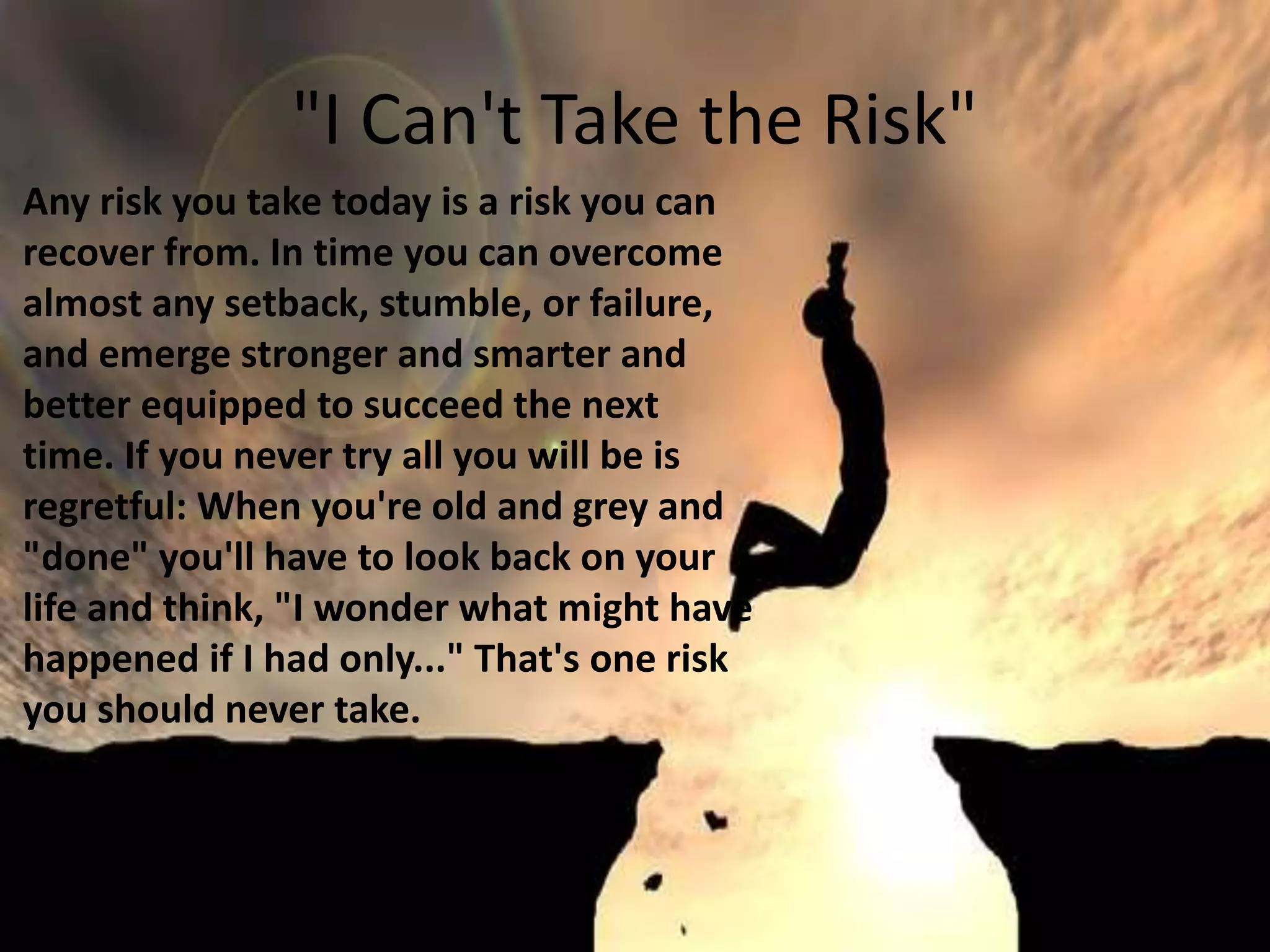 "I Can't Take the Risk"
Any risk you take today is a risk you can
recover from. In time you can overcome
almost any setback, stumble, or failure,
and emerge stronger and smarter and
better equipped to succeed the next
time. If you never try all you will be is
regretful: When you're old and grey and
"done" you'll have to look back on your
life and think, "I wonder what might have
happened if I had only..." That's one risk
you should never take.
 