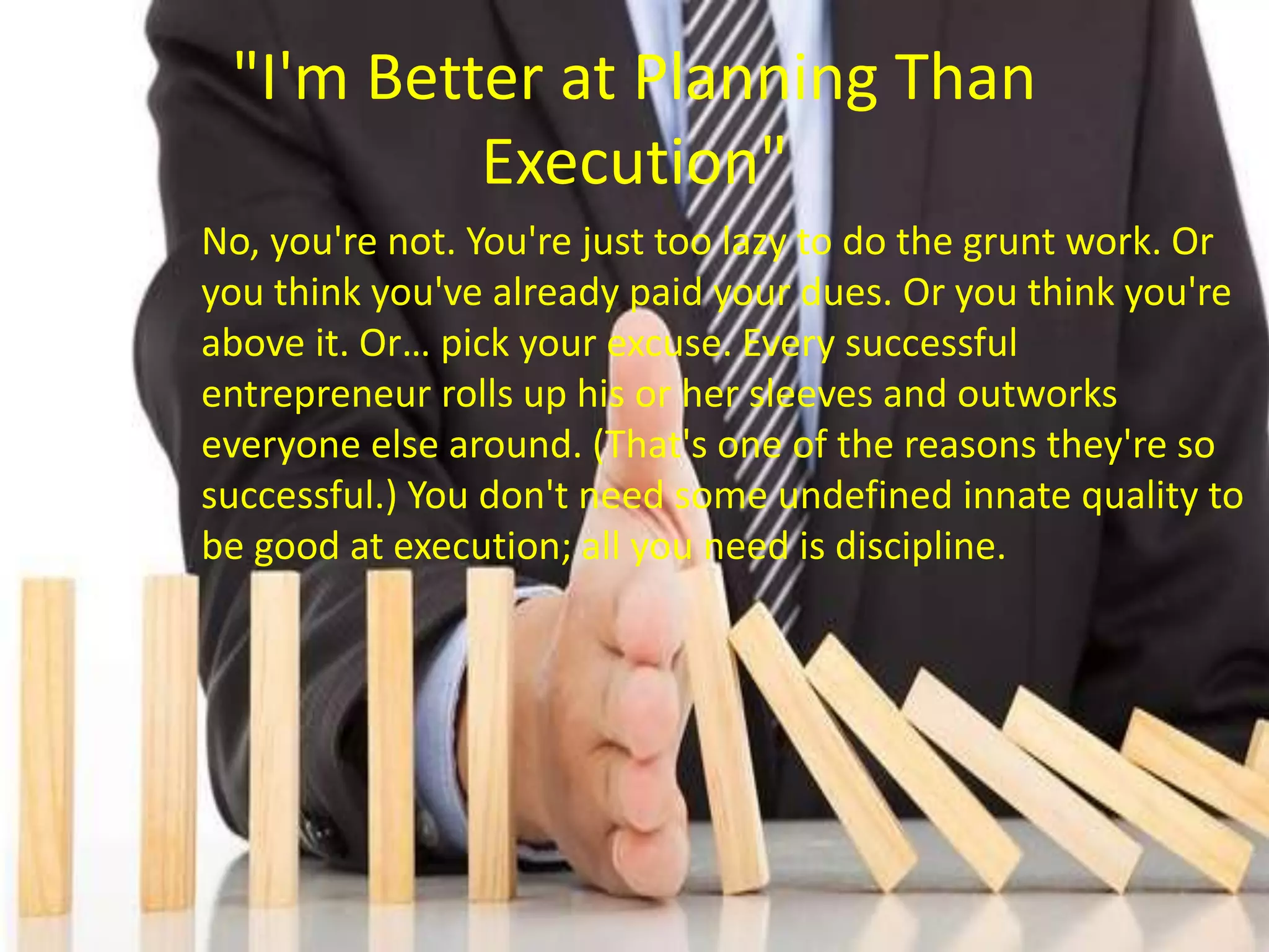 "I'm Better at Planning Than
Execution"
No, you're not. You're just too lazy to do the grunt work. Or
you think you've already paid your dues. Or you think you're
above it. Or… pick your excuse. Every successful
entrepreneur rolls up his or her sleeves and outworks
everyone else around. (That's one of the reasons they're so
successful.) You don't need some undefined innate quality to
be good at execution; all you need is discipline.
 