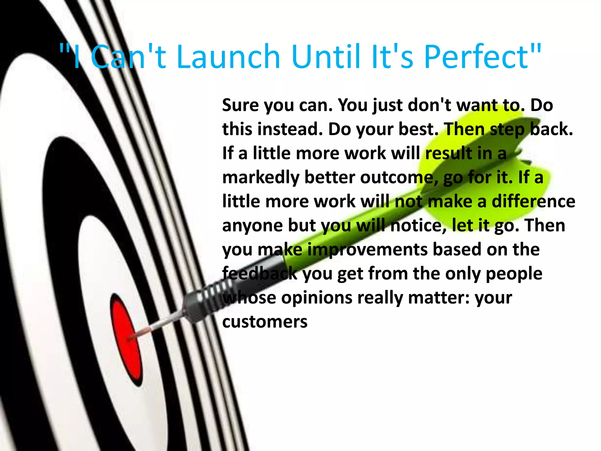 "I Can't Launch Until It's Perfect"
Sure you can. You just don't want to. Do
this instead. Do your best. Then step back.
If a little more work will result in a
markedly better outcome, go for it. If a
little more work will not make a difference
anyone but you will notice, let it go. Then
you make improvements based on the
feedback you get from the only people
whose opinions really matter: your
customers
 