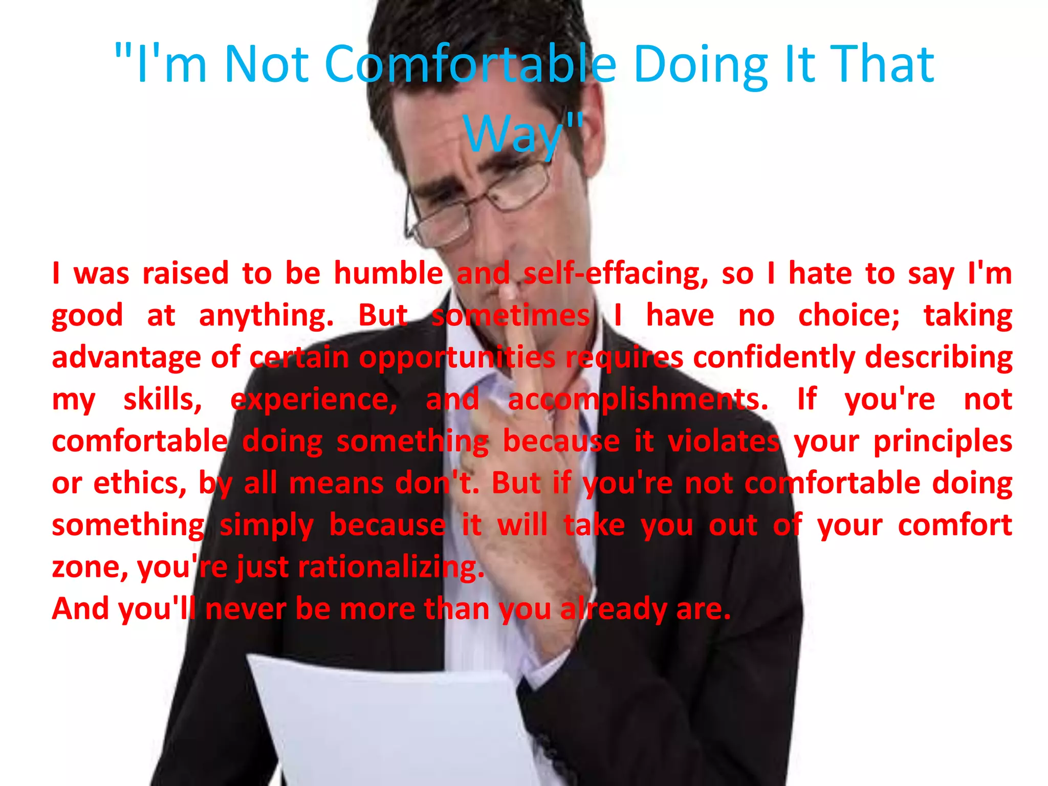 "I'm Not Comfortable Doing It That
Way"
I was raised to be humble and self-effacing, so I hate to say I'm
good at anything. But sometimes I have no choice; taking
advantage of certain opportunities requires confidently describing
my skills, experience, and accomplishments. If you're not
comfortable doing something because it violates your principles
or ethics, by all means don't. But if you're not comfortable doing
something simply because it will take you out of your comfort
zone, you're just rationalizing.
And you'll never be more than you already are.
 