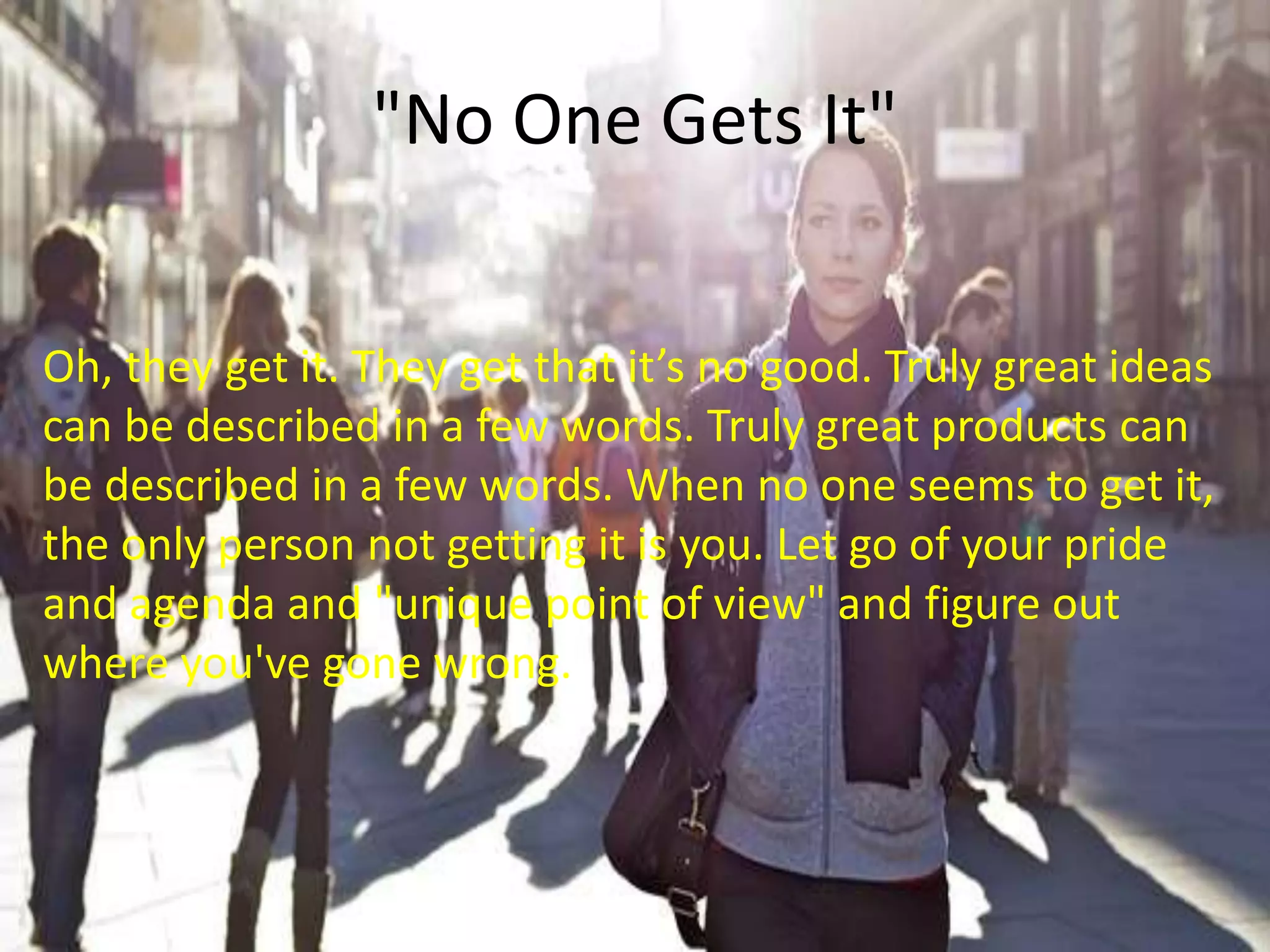 "No One Gets It"
Oh, they get it. They get that it’s no good. Truly great ideas
can be described in a few words. Truly great products can
be described in a few words. When no one seems to get it,
the only person not getting it is you. Let go of your pride
and agenda and "unique point of view" and figure out
where you've gone wrong.
 