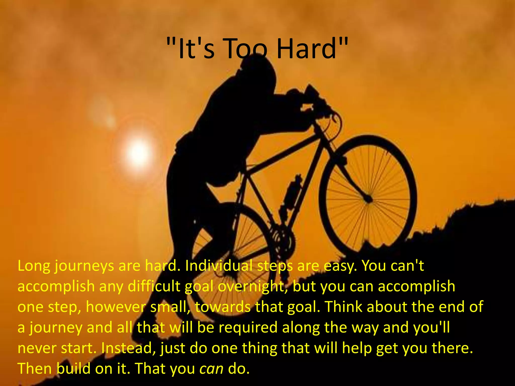 "It's Too Hard"
Long journeys are hard. Individual steps are easy. You can't
accomplish any difficult goal overnight, but you can accomplish
one step, however small, towards that goal. Think about the end of
a journey and all that will be required along the way and you'll
never start. Instead, just do one thing that will help get you there.
Then build on it. That you can do.
 