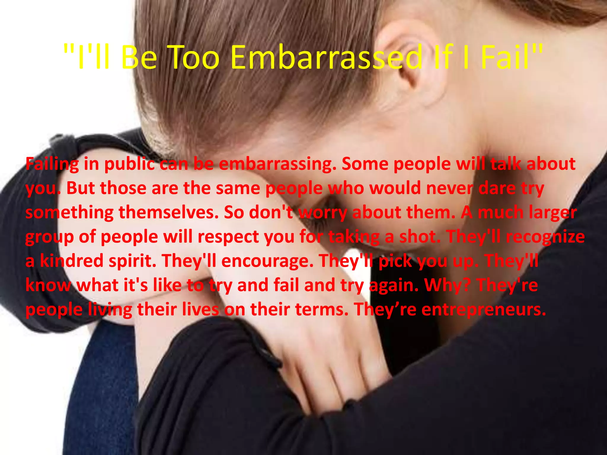 "I'll Be Too Embarrassed If I Fail"
Failing in public can be embarrassing. Some people will talk about
you. But those are the same people who would never dare try
something themselves. So don't worry about them. A much larger
group of people will respect you for taking a shot. They'll recognize
a kindred spirit. They'll encourage. They'll pick you up. They'll
know what it's like to try and fail and try again. Why? They're
people living their lives on their terms. They’re entrepreneurs.
 