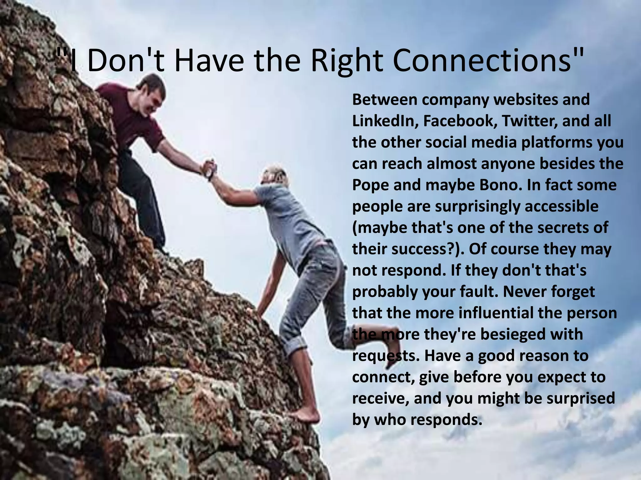 "I Don't Have the Right Connections"
Between company websites and
LinkedIn, Facebook, Twitter, and all
the other social media platforms you
can reach almost anyone besides the
Pope and maybe Bono. In fact some
people are surprisingly accessible
(maybe that's one of the secrets of
their success?). Of course they may
not respond. If they don't that's
probably your fault. Never forget
that the more influential the person
the more they're besieged with
requests. Have a good reason to
connect, give before you expect to
receive, and you might be surprised
by who responds.
 