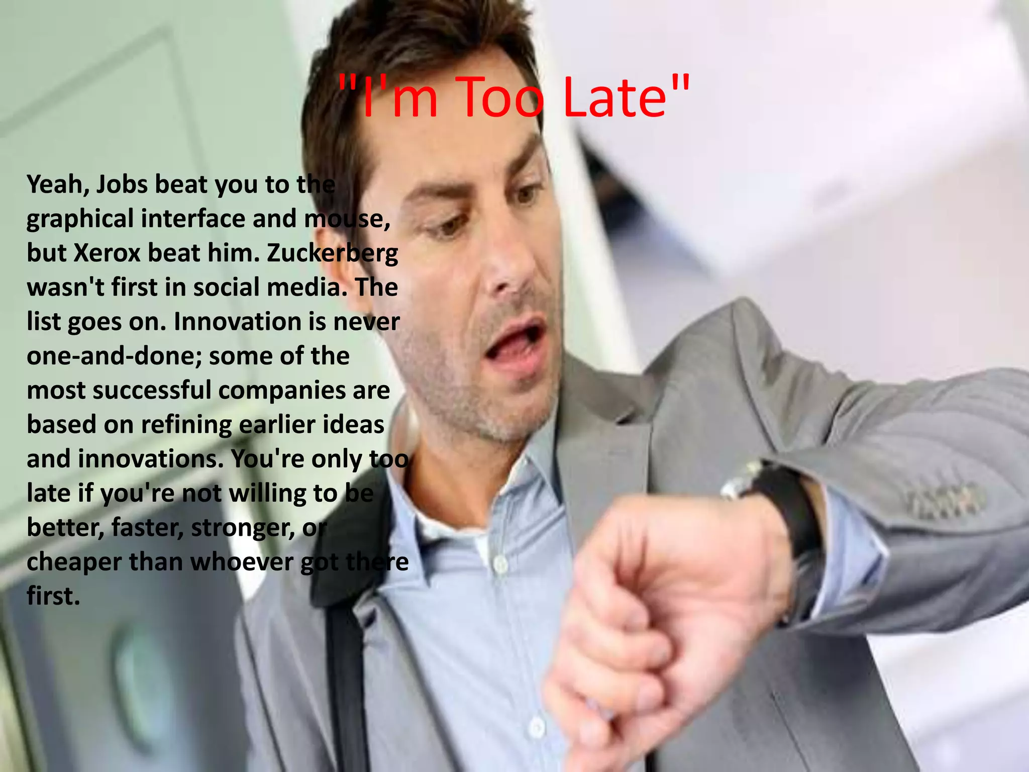 "I'm Too Late"
Yeah, Jobs beat you to the
graphical interface and mouse,
but Xerox beat him. Zuckerberg
wasn't first in social media. The
list goes on. Innovation is never
one-and-done; some of the
most successful companies are
based on refining earlier ideas
and innovations. You're only too
late if you're not willing to be
better, faster, stronger, or
cheaper than whoever got there
first.
 
