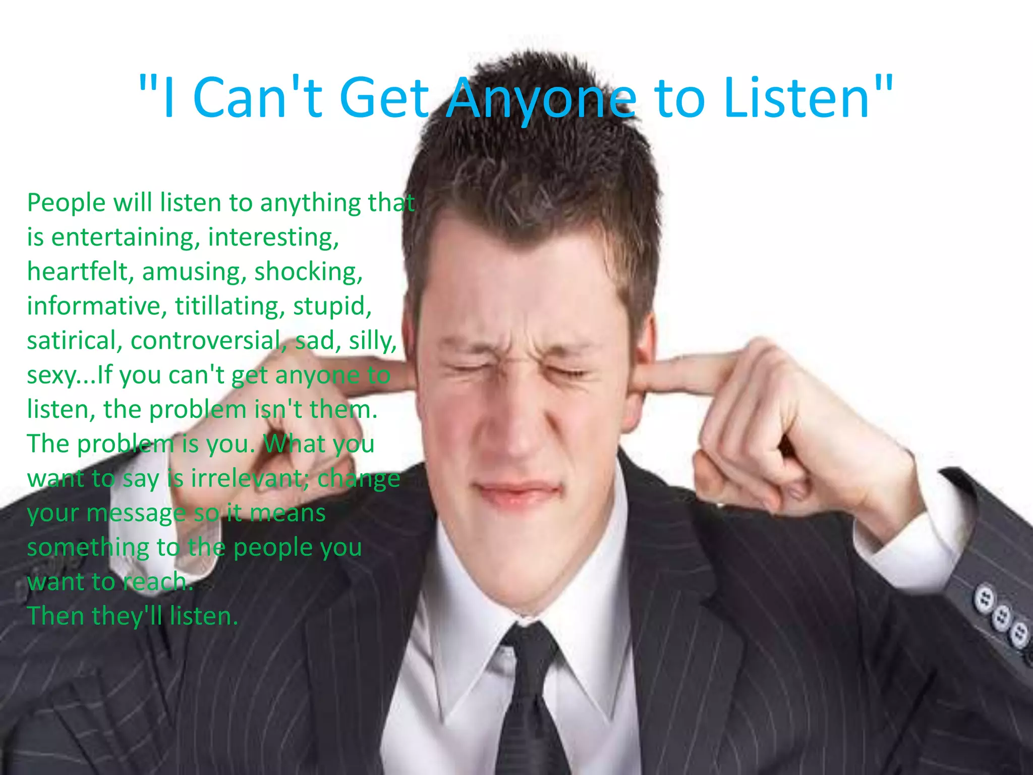 "I Can't Get Anyone to Listen"
People will listen to anything that
is entertaining, interesting,
heartfelt, amusing, shocking,
informative, titillating, stupid,
satirical, controversial, sad, silly,
sexy...If you can't get anyone to
listen, the problem isn't them.
The problem is you. What you
want to say is irrelevant; change
your message so it means
something to the people you
want to reach.
Then they'll listen.
 