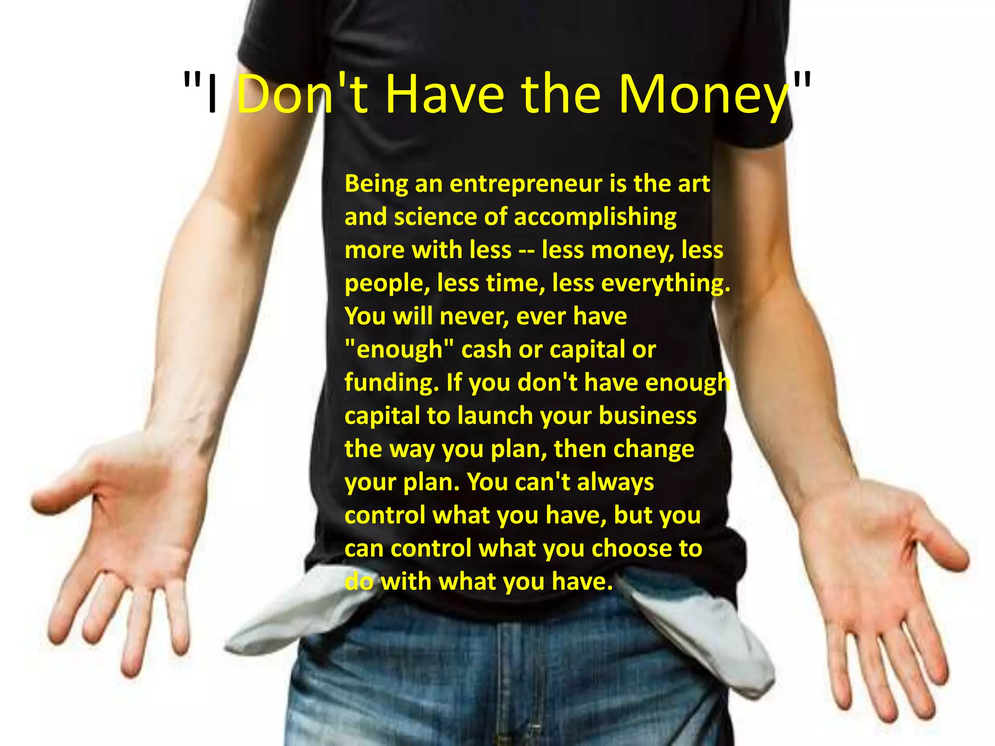 "I Don't Have the Money"
Being an entrepreneur is the art
and science of accomplishing
more with less -- less money, less
people, less time, less everything.
You will never, ever have
"enough" cash or capital or
funding. If you don't have enough
capital to launch your business
the way you plan, then change
your plan. You can't always
control what you have, but you
can control what you choose to
do with what you have.
 