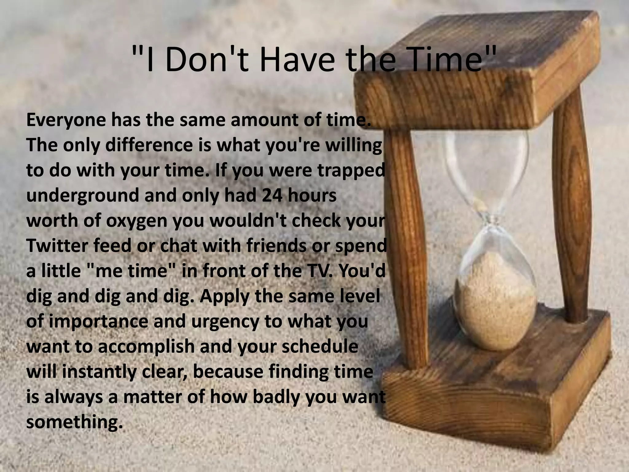 "I Don't Have the Time"
Everyone has the same amount of time.
The only difference is what you're willing
to do with your time. If you were trapped
underground and only had 24 hours
worth of oxygen you wouldn't check your
Twitter feed or chat with friends or spend
a little "me time" in front of the TV. You'd
dig and dig and dig. Apply the same level
of importance and urgency to what you
want to accomplish and your schedule
will instantly clear, because finding time
is always a matter of how badly you want
something.
 