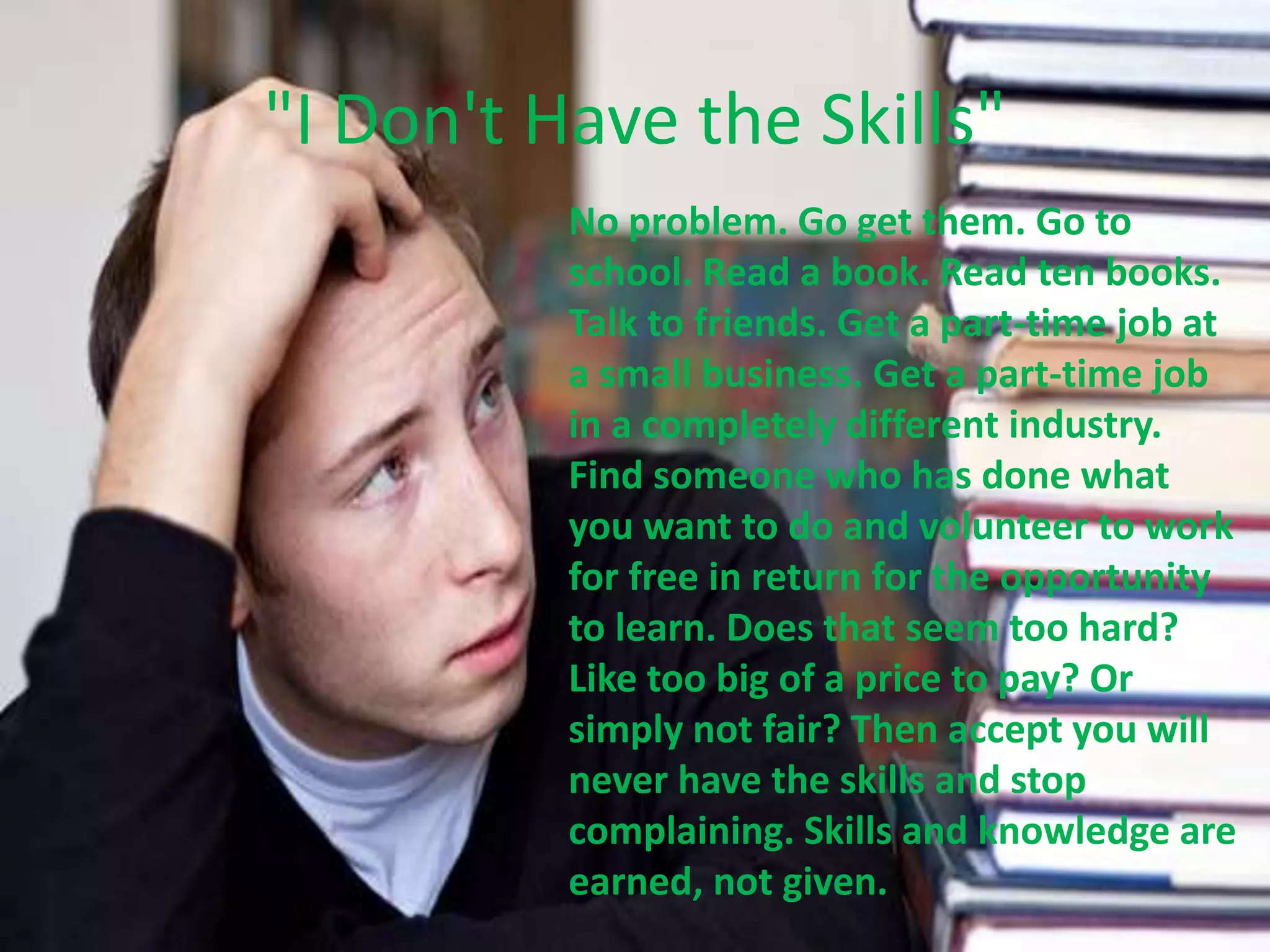 "I Don't Have the Skills"
No problem. Go get them. Go to
school. Read a book. Read ten books.
Talk to friends. Get a part-time job at
a small business. Get a part-time job
in a completely different industry.
Find someone who has done what
you want to do and volunteer to work
for free in return for the opportunity
to learn. Does that seem too hard?
Like too big of a price to pay? Or
simply not fair? Then accept you will
never have the skills and stop
complaining. Skills and knowledge are
earned, not given.
 