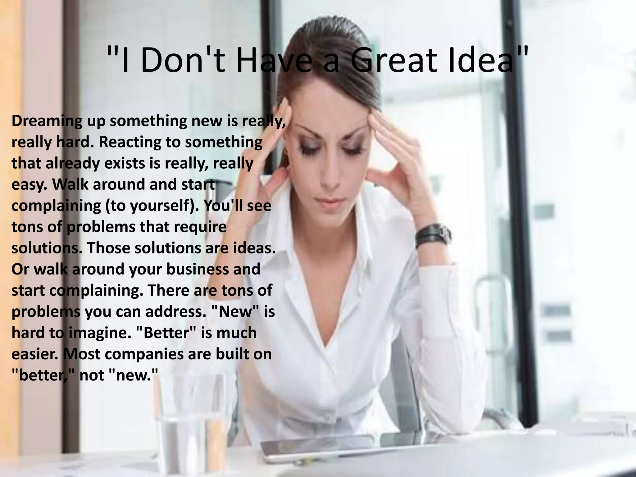 "I Don't Have a Great Idea"
Dreaming up something new is really,
really hard. Reacting to something
that already exists is really, really
easy. Walk around and start
complaining (to yourself). You'll see
tons of problems that require
solutions. Those solutions are ideas.
Or walk around your business and
start complaining. There are tons of
problems you can address. "New" is
hard to imagine. "Better" is much
easier. Most companies are built on
"better," not "new."
 