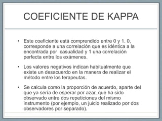 COEFICIENTE DE KAPPA
• Este coeficiente está comprendido entre 0 y 1. 0,
corresponde a una correlación que es idéntica a la
encontrada por casualidad y 1 una correlación
perfecta entre los exámenes.
• Los valores negativos indican habitualmente que
existe un desacuerdo en la manera de realizar el
método entre los terapeutas.
• Se calcula como la proporción de acuerdo, aparte del
que ya sería de esperar por azar, que ha sido
observado entre dos repeticiones del mismo
instrumento (por ejemplo, un juicio realizado por dos
observadores por separado).
 