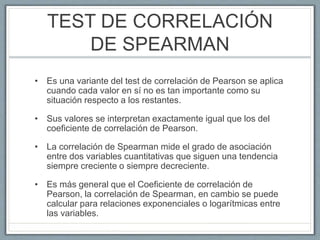 TEST DE CORRELACIÓN
DE SPEARMAN
• Es una variante del test de correlación de Pearson se aplica
cuando cada valor en sí no es tan importante como su
situación respecto a los restantes.
• Sus valores se interpretan exactamente igual que los del
coeficiente de correlación de Pearson.
• La correlación de Spearman mide el grado de asociación
entre dos variables cuantitativas que siguen una tendencia
siempre creciente o siempre decreciente.
• Es más general que el Coeficiente de correlación de
Pearson, la correlación de Spearman, en cambio se puede
calcular para relaciones exponenciales o logarítmicas entre
las variables.
 