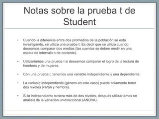 Notas sobre la prueba t de
Student
• Cuando la diferencia entre dos promedios de la población se está
investigando, se utiliza una prueba t. Es decir que se utiliza cuando
deseamos comparar dos medias (las cuentas se deben medir en una
escala de intervalo o de cociente).
• Utilizaríamos una prueba t si deseamos comparar el logro de la lectura de
hombres y de mujeres.
• Con una prueba t, tenemos una variable independiente y una dependiente.
• La variable independiente (género en este caso) puede solamente tener
dos niveles (varón y hembra).
• Si la independiente tuviera más de dos niveles, después utilizaríamos un
análisis de la variación unidireccional (ANOVA).
 