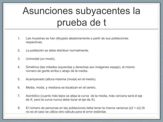 Asunciones subyacentes la
prueba de t
1. Las muestras se han dibujado aleatoriamente a partir de sus poblaciones
respectivas.
2. La población se debe distribuir normalmente.
3. Unimodal (un modo).
4. Simétrico (las mitades izquierdas y derechas son imágenes espejo), el mismo
número de gente arriba o abajo de la media.
5. Acampanado (altura máxima (moda) en el medio).
6. Media, moda, y mediana se localizan en el centro.
7. Asintótico (cuanto más lejos se aleja la curva de la media, más cercana será el eje
de X; pero la curva nunca debe tocar el eje de X).
8. El número de personas en las poblaciones debe tener la misma varianza (s2 = s2).Si
no es el caso se utiliza otro cálculo para el error estándar.
 