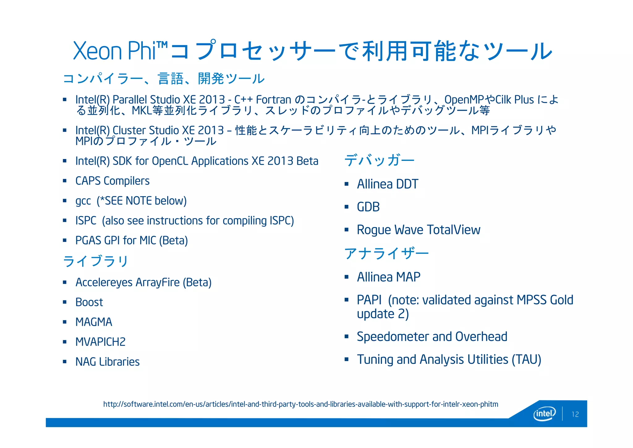 Xeon Phi™コプロセッサーで利用可能なツール
コンパイラー、言語、開発ツール
 Intel(R) Parallel Studio XE 2013 - C++ Fortran のコンパイラ-とライブラリ、OpenMPやCilk Plus によ
る並列化、MKL等並列化ライブラリ、スレッドのプロファイルやデバッグツール等
 Intel(R) Cluster Studio XE 2013 – 性能とスケーラビリティ向上のためのツール、MPIライブラリや
MPIのプロファイル・ツール
 Intel(R) SDK for OpenCL Applications XE 2013 Beta
 CAPS Compilers
 gcc (*SEE NOTE below)
 ISPC (also see instructions for compiling ISPC)
 PGAS GPI for MIC (Beta)
ライブラリ
 Accelereyes ArrayFire (Beta)
 Boost
 MAGMA
 MVAPICH2
 NAG Libraries
12
デバッガー
 Allinea DDT
 GDB
 Rogue Wave TotalView
アナライザー
 Allinea MAP
 PAPI (note: validated against MPSS Gold
update 2)
 Speedometer and Overhead
 Tuning and Analysis Utilities (TAU)
http://software.intel.com/en-us/articles/intel-and-third-party-tools-and-libraries-available-with-support-for-intelr-xeon-phitm
 