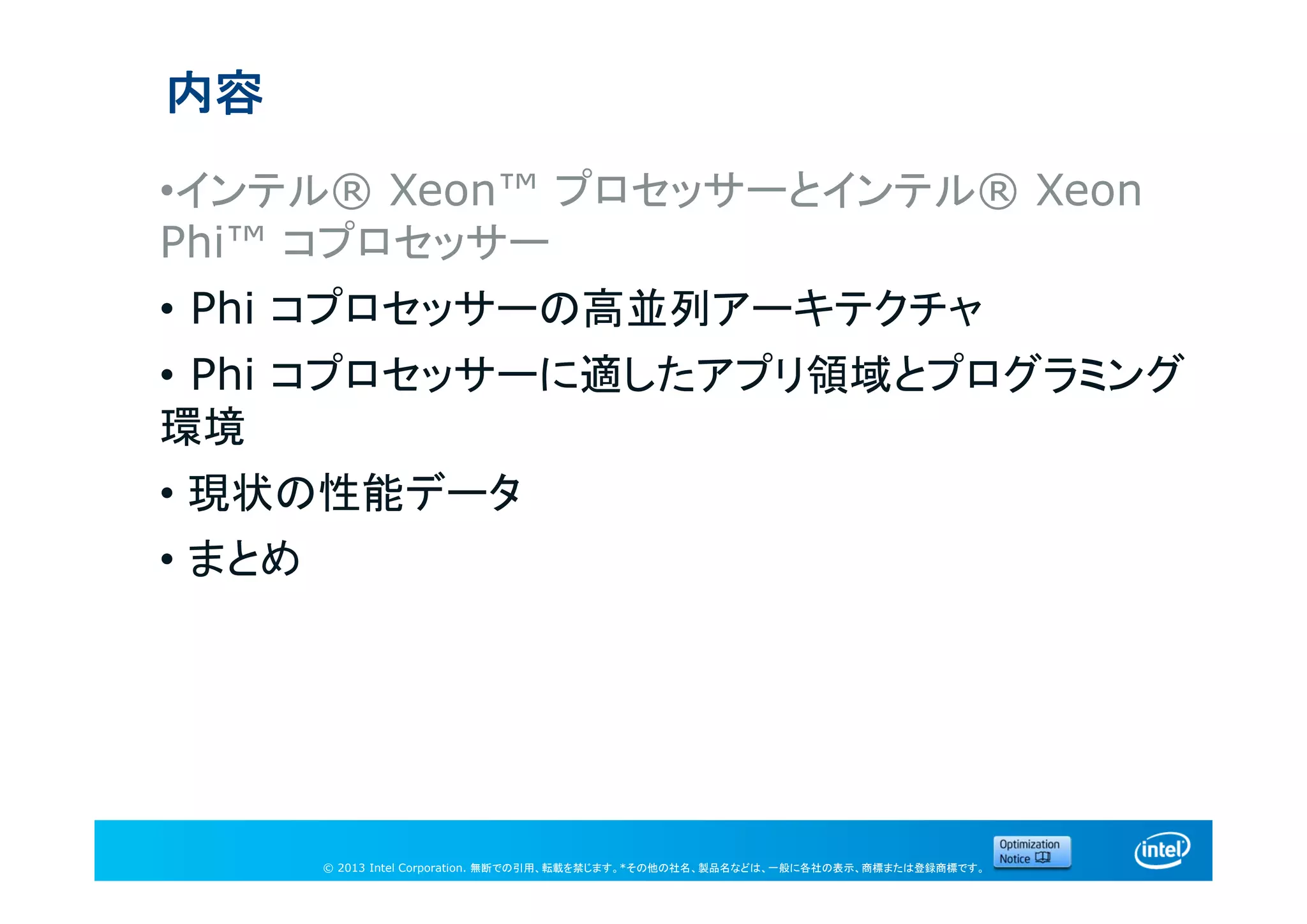 © 2013 Intel Corporation. 無断での引用、転載を禁じます。*その他の社名、製品名などは、一般に各社の表示、商標または登録商標です。
内容
•インテル® Xeon™ プロセッサーとインテル® Xeon
Phi™ コプロセッサー
• Phi コプロセッサーの高並列アーキテクチャ
• Phi コプロセッサーに適したアプリ領域とプログラミング
環境
• 現状の性能データ
• まとめ
 