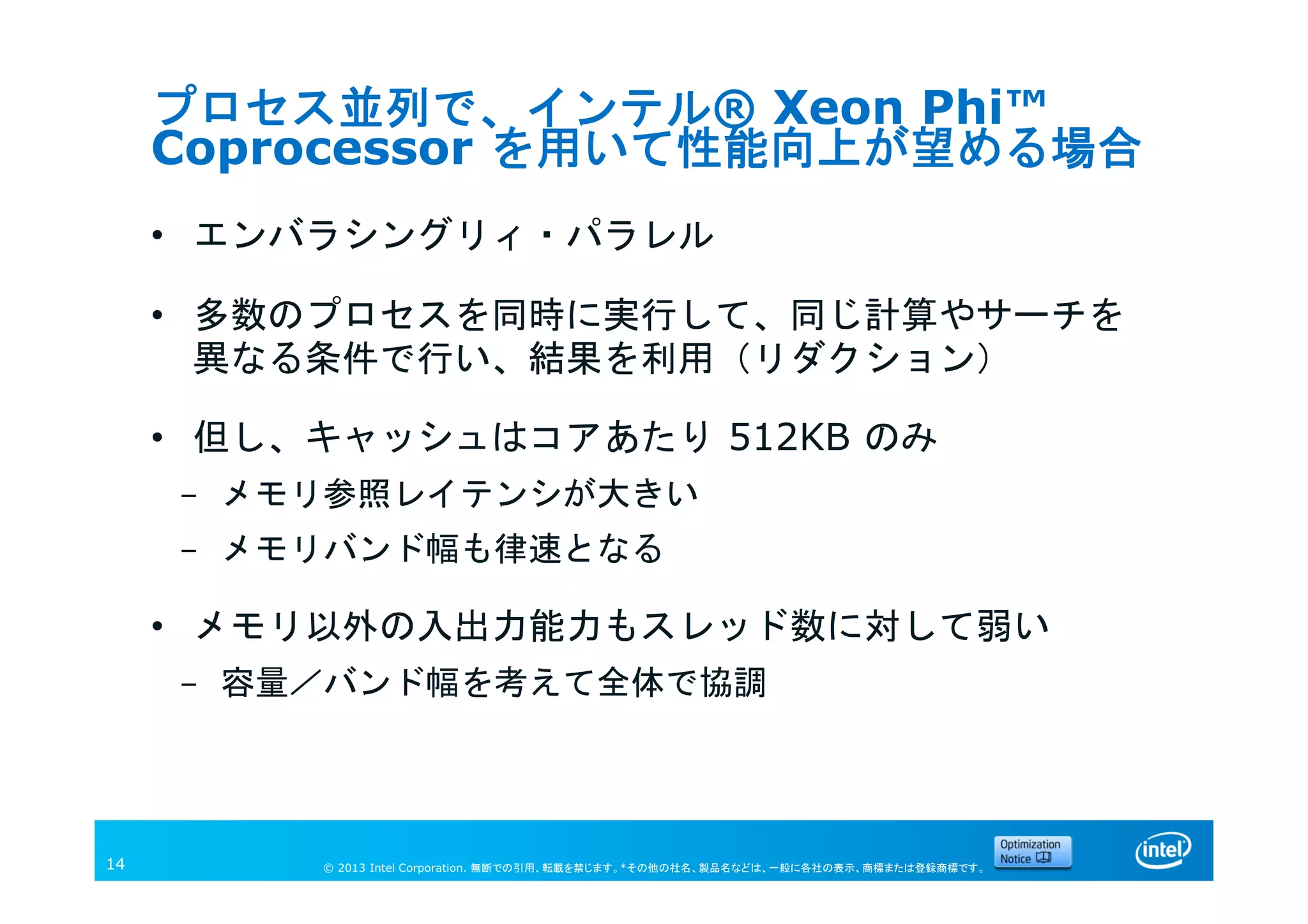 © 2013 Intel Corporation. 無断での引用、転載を禁じます。*その他の社名、製品名などは、一般に各社の表示、商標または登録商標です。14
プロセス並列で、インテル® Xeon Phi™
Coprocessor を用いて性能向上が望める場合
• エンバラシングリィ・パラレル
• 多数のプロセスを同時に実行して、同じ計算やサーチを
異なる条件で行い、結果を利用（リダクション）
• 但し、キャッシュはコアあたり 512KB のみ
- メモリ参照レイテンシが大きい
- メモリバンド幅も律速となる
• メモリ以外の入出力能力もスレッド数に対して弱い
- 容量／バンド幅を考えて全体で協調
 