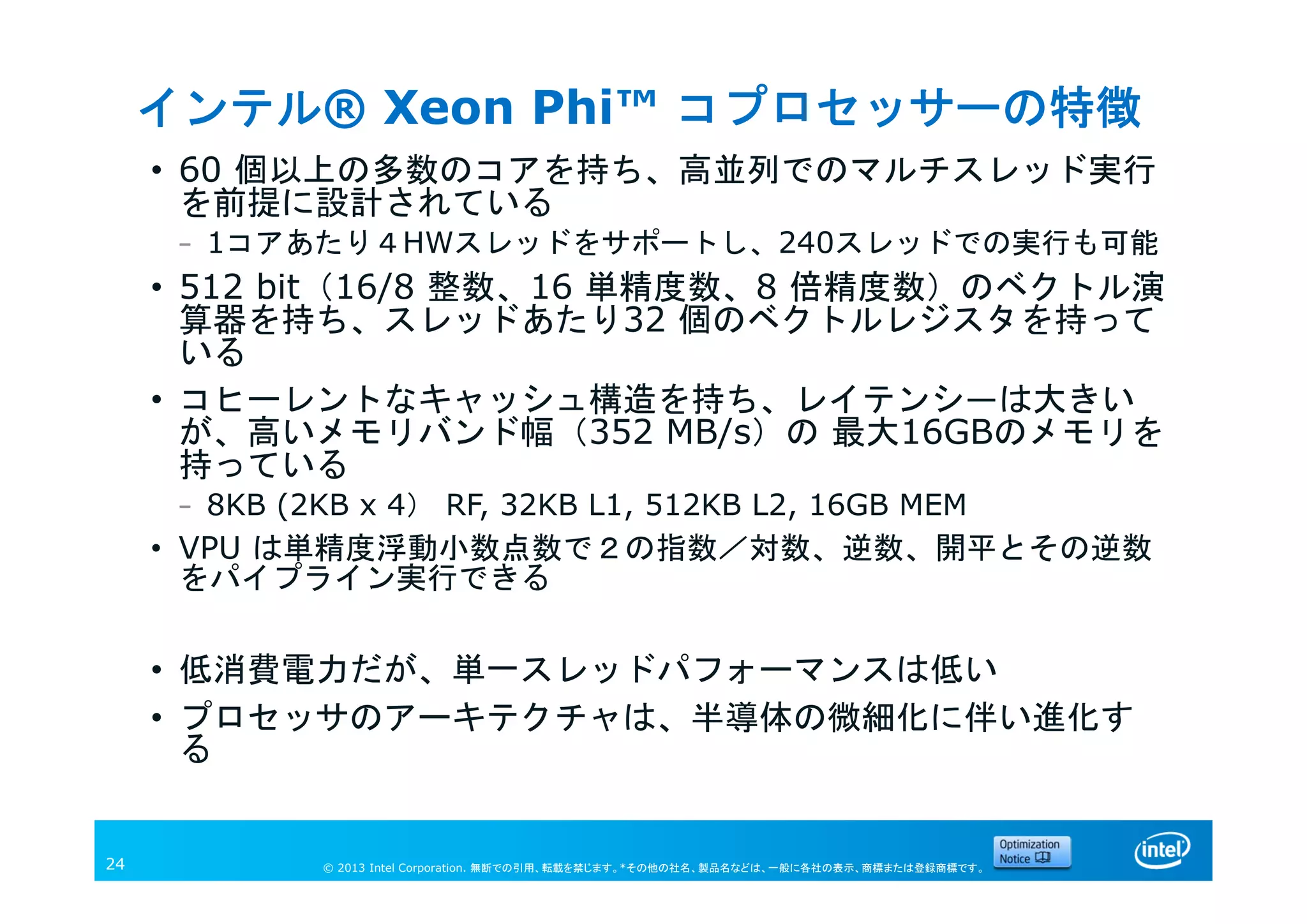 © 2013 Intel Corporation. 無断での引用、転載を禁じます。*その他の社名、製品名などは、一般に各社の表示、商標または登録商標です。24
インテル® Xeon Phi™ コプロセッサーの特徴
• 60 個以上の多数のコアを持ち、高並列でのマルチスレッド実行
を前提に設計されている
– 1コアあたり４HWスレッドをサポートし、240スレッドでの実行も可能
• 512 bit（16/8 整数、16 単精度数、8 倍精度数）のベクトル演
算器を持ち、スレッドあたり32 個のベクトルレジスタを持って
いる
• コヒーレントなキャッシュ構造を持ち、レイテンシ―は大きい
が、高いメモリバンド幅（352 MB/s）の 最大16GBのメモリを
持っている
– 8KB (2KB x 4） RF, 32KB L1, 512KB L2, 16GB MEM
• VPU は単精度浮動小数点数で２の指数／対数、逆数、開平とその逆数
をパイプライン実行できる
• 低消費電力だが、単一スレッドパフォーマンスは低い
• プロセッサのアーキテクチャは、半導体の微細化に伴い進化す
る
 