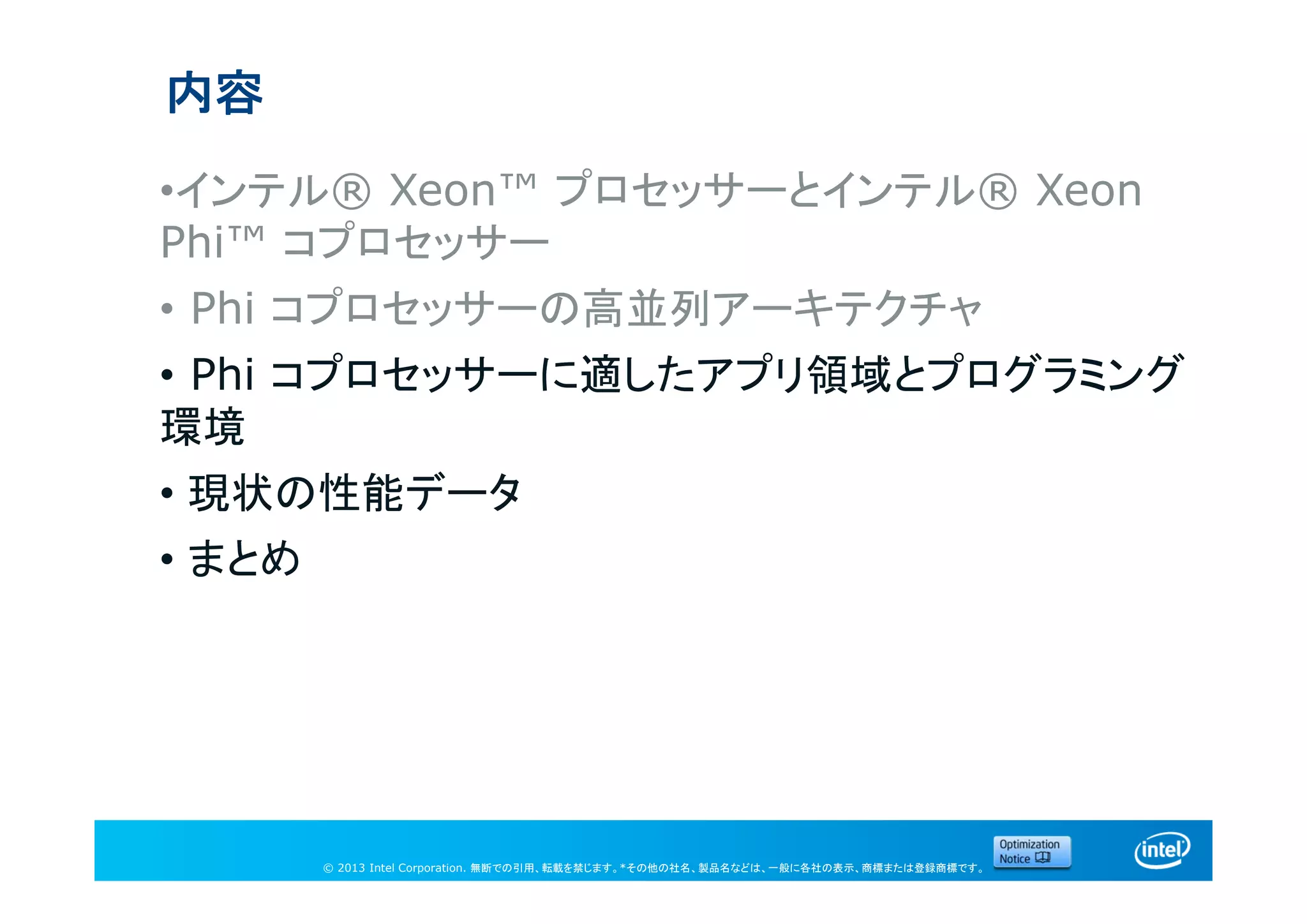 © 2013 Intel Corporation. 無断での引用、転載を禁じます。*その他の社名、製品名などは、一般に各社の表示、商標または登録商標です。
内容
•インテル® Xeon™ プロセッサーとインテル® Xeon
Phi™ コプロセッサー
• Phi コプロセッサーの高並列アーキテクチャ
• Phi コプロセッサーに適したアプリ領域とプログラミング
環境
• 現状の性能データ
• まとめ
 