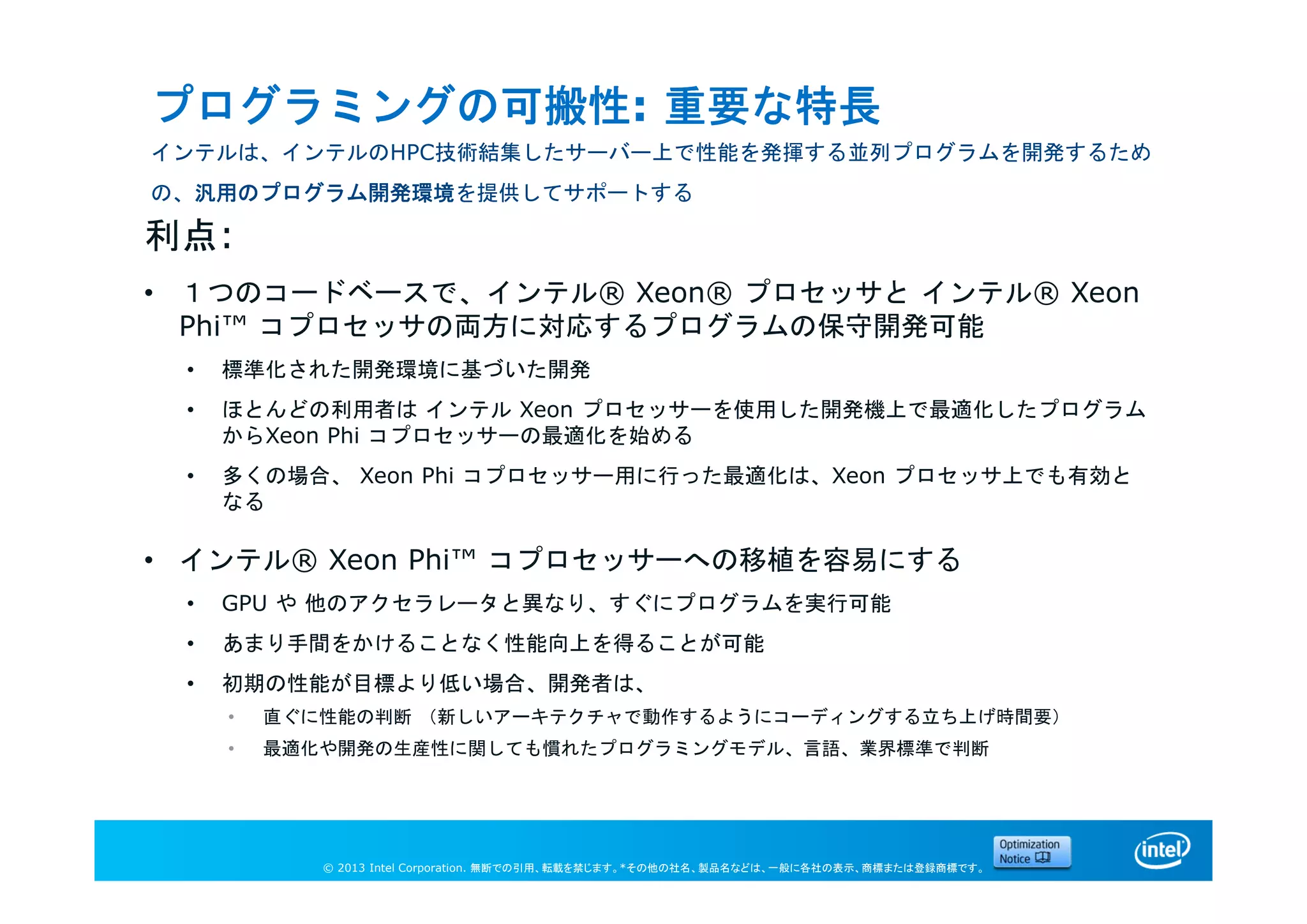© 2013 Intel Corporation. 無断での引用、転載を禁じます。*その他の社名、製品名などは、一般に各社の表示、商標または登録商標です。
プログラミングの可搬性: 重要な特長
インテルは、インテルのHPC技術結集したサーバー上で性能を発揮する並列プログラムを開発するため
の、汎用のプログラム開発環境を提供してサポートする
利点:
• １つのコードベースで、インテル® Xeon® プロセッサと インテル® Xeon
Phi™ コプロセッサの両方に対応するプログラムの保守開発可能
• 標準化された開発環境に基づいた開発
• ほとんどの利用者は インテル Xeon プロセッサーを使用した開発機上で最適化したプログラム
からXeon Phi コプロセッサーの最適化を始める
• 多くの場合、 Xeon Phi コプロセッサー用に行った最適化は、Xeon プロセッサ上でも有効と
なる
• インテル® Xeon Phi™ コプロセッサーへの移植を容易にする
• GPU や 他のアクセラレータと異なり、すぐにプログラムを実行可能
• あまり手間をかけることなく性能向上を得ることが可能
• 初期の性能が目標より低い場合、開発者は、
• 直ぐに性能の判断 （新しいアーキテクチャで動作するようにコーディングする立ち上げ時間要）
• 最適化や開発の生産性に関しても慣れたプログラミングモデル、言語、業界標準で判断
 