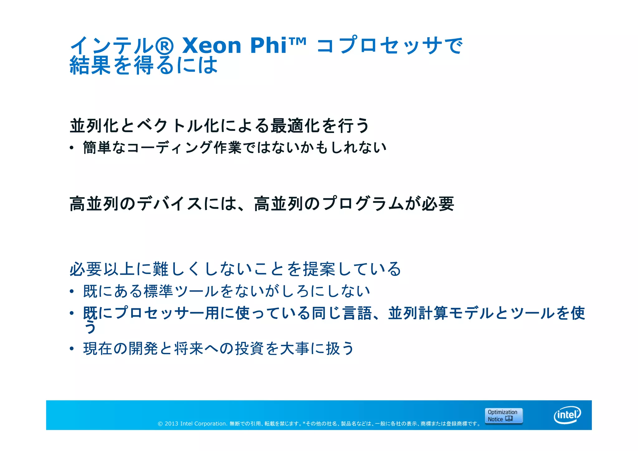 © 2013 Intel Corporation. 無断での引用、転載を禁じます。*その他の社名、製品名などは、一般に各社の表示、商標または登録商標です。
インテル® Xeon Phi™ コプロセッサで
結果を得るには
並列化とベクトル化による最適化を行う
• 簡単なコーディング作業ではないかもしれない
高並列のデバイスには、高並列のプログラムが必要
必要以上に難しくしないことを提案している
• 既にある標準ツールをないがしろにしない
• 既にプロセッサー用に使っている同じ言語、並列計算モデルとツールを使
う
• 現在の開発と将来への投資を大事に扱う
 