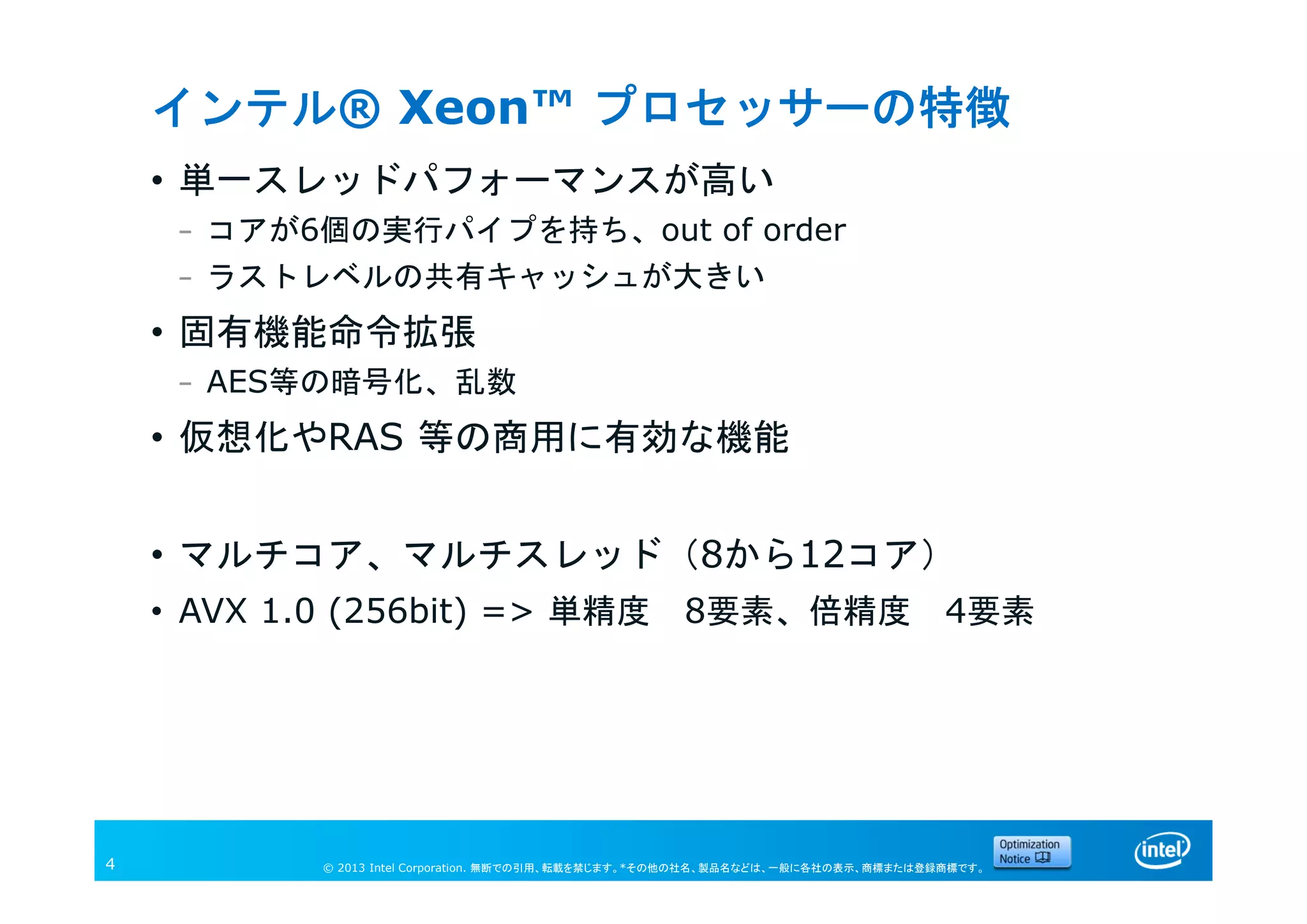 © 2013 Intel Corporation. 無断での引用、転載を禁じます。*その他の社名、製品名などは、一般に各社の表示、商標または登録商標です。4
インテル® Xeon™ プロセッサーの特徴
• 単一スレッドパフォーマンスが高い
– コアが6個の実行パイプを持ち、out of order
– ラストレベルの共有キャッシュが大きい
• 固有機能命令拡張
– AES等の暗号化、乱数
• 仮想化やRAS 等の商用に有効な機能
• マルチコア、マルチスレッド（8から12コア）
• AVX 1.0 (256bit) => 単精度 8要素、倍精度 4要素
 