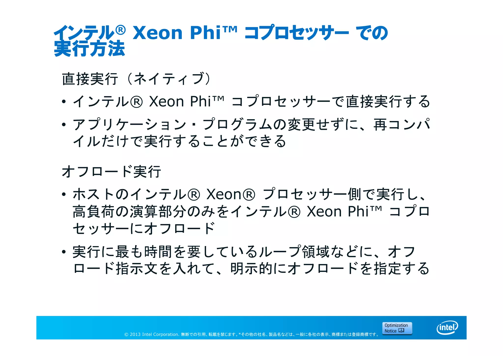 © 2013 Intel Corporation. 無断での引用、転載を禁じます。*その他の社名、製品名などは、一般に各社の表示、商標または登録商標です。
インテル® Xeon Phi™ コプロセッサー での
実行方法
直接実行（ネイティブ）
• インテル® Xeon Phi™ コプロセッサーで直接実行する
• アプリケーション・プログラムの変更せずに、再コンパ
イルだけで実行することができる
オフロード実行
• ホストのインテル® Xeon® プロセッサー側で実行し、
高負荷の演算部分のみをインテル® Xeon Phi™ コプロ
セッサーにオフロード
• 実行に最も時間を要しているループ領域などに、オフ
ロード指示文を入れて、明示的にオフロードを指定する
 