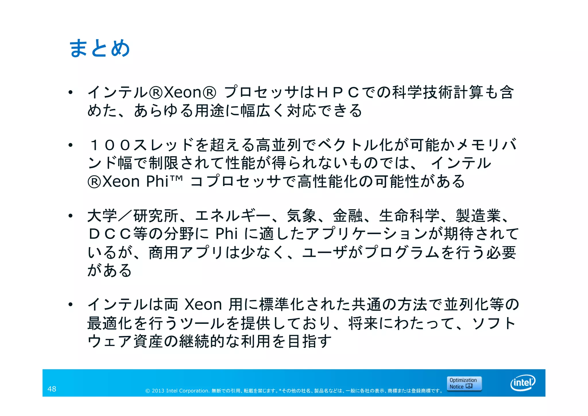 © 2013 Intel Corporation. 無断での引用、転載を禁じます。*その他の社名、製品名などは、一般に各社の表示、商標または登録商標です。48
まとめ
• インテル®Xeon® プロセッサはＨＰＣでの科学技術計算も含
めた、あらゆる用途に幅広く対応できる
• １００スレッドを超える高並列でベクトル化が可能かメモリバ
ンド幅で制限されて性能が得られないものでは、 インテル
®Xeon Phi™ コプロセッサで高性能化の可能性がある
• 大学／研究所、エネルギー、気象、金融、生命科学、製造業、
ＤＣＣ等の分野に Phi に適したアプリケーションが期待されて
いるが、商用アプリは少なく、ユーザがプログラムを行う必要
がある
• インテルは両 Xeon 用に標準化された共通の方法で並列化等の
最適化を行うツールを提供しており、将来にわたって、ソフト
ウェア資産の継続的な利用を目指す
 