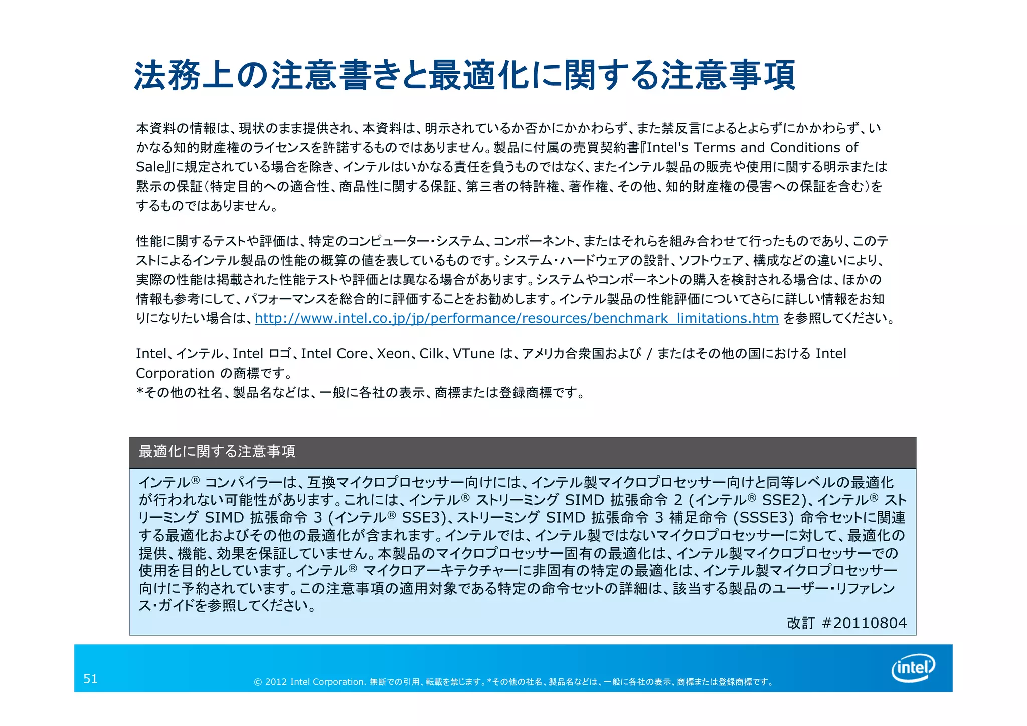 © 2013 Intel Corporation. 無断での引用、転載を禁じます。*その他の社名、製品名などは、一般に各社の表示、商標または登録商標です。
本資料の情報は、現状のまま提供され、本資料は、明示されているか否かにかかわらず、また禁反言によるとよらずにかかわらず、い
かなる知的財産権のライセンスを許諾するものではありません。製品に付属の売買契約書『Intel's Terms and Conditions of
Sale』に規定されている場合を除き、インテルはいかなる責任を負うものではなく、またインテル製品の販売や使用に関する明示または
黙示の保証（特定目的への適合性、商品性に関する保証、第三者の特許権、著作権、その他、知的財産権の侵害への保証を含む）を
するものではありません。
性能に関するテストや評価は、特定のコンピューター・システム、コンポーネント、またはそれらを組み合わせて行ったものであり、このテ
ストによるインテル製品の性能の概算の値を表しているものです。システム・ハードウェアの設計、ソフトウェア、構成などの違いにより、
実際の性能は掲載された性能テストや評価とは異なる場合があります。システムやコンポーネントの購入を検討される場合は、ほかの
情報も参考にして、パフォーマンスを総合的に評価することをお勧めします。インテル製品の性能評価についてさらに詳しい情報をお知
りになりたい場合は、http://www.intel.co.jp/jp/performance/resources/benchmark_limitations.htm を参照してください。
Intel、インテル、Intel ロゴ、Intel Core、Xeon、Cilk、VTune は、アメリカ合衆国および / またはその他の国における Intel
Corporation の商標です。
*その他の社名、製品名などは、一般に各社の表示、商標または登録商標です。
法務上の注意書きと最適化に関する注意事項
最適化に関する注意事項
インテル® コンパイラーは、互換マイクロプロセッサー向けには、インテル製マイクロプロセッサー向けと同等レベルの最適化
が行われない可能性があります。これには、インテル® ストリーミング SIMD 拡張命令 2 (インテル® SSE2)、インテル® スト
リーミング SIMD 拡張命令 3 (インテル® SSE3)、ストリーミング SIMD 拡張命令 3 補足命令 (SSSE3) 命令セットに関連
する最適化およびその他の最適化が含まれます。インテルでは、インテル製ではないマイクロプロセッサーに対して、最適化の
提供、機能、効果を保証していません。本製品のマイクロプロセッサー固有の最適化は、インテル製マイクロプロセッサーでの
使用を目的としています。インテル® マイクロアーキテクチャーに非固有の特定の最適化は、インテル製マイクロプロセッサー
向けに予約されています。この注意事項の適用対象である特定の命令セットの詳細は、該当する製品のユーザー・リファレン
ス・ガイドを参照してください。
改訂 #20110804
© 2012 Intel Corporation. 無断での引用、転載を禁じます。*その他の社名、製品名などは、一般に各社の表示、商標または登録商標です。51
 