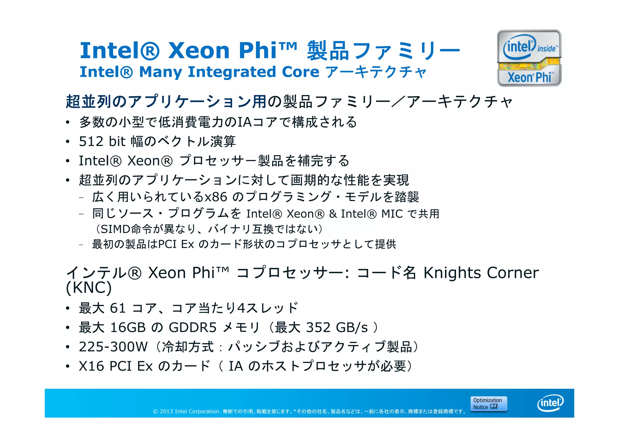 © 2013 Intel Corporation. 無断での引用、転載を禁じます。*その他の社名、製品名などは、一般に各社の表示、商標または登録商標です。
Intel® Xeon Phi™ 製品ファミリー
Intel® Many Integrated Core アーキテクチャ
超並列のアプリケーション用の製品ファミリー／アーキテクチャ
• 多数の小型で低消費電力のIAコアで構成される
• 512 bit 幅のベクトル演算
• Intel® Xeon® プロセッサ－製品を補完する
• 超並列のアプリケーションに対して画期的な性能を実現
– 広く用いられているx86 のプログラミング・モデルを踏襲
– 同じソース・プログラムを Intel® Xeon® & Intel® MIC で共用
（SIMD命令が異なり、バイナリ互換ではない）
– 最初の製品はPCI Ex のカード形状のコプロセッサとして提供
インテル® Xeon Phi™ コプロセッサー: コード名 Knights Corner
(KNC)
• 最大 61 コア、コア当たり4スレッド
• 最大 16GB の GDDR5 メモリ（最大 352 GB/s ）
• 225-300W（冷却方式：パッシブおよびアクティブ製品）
• X16 PCI Ex のカード（ IA のホストプロセッサが必要）
 