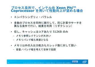 © 2013 Intel Corporation. 無断での引用、転載を禁じます。*その他の社名、製品名などは、一般に各社の表示、商標または登録商標です。14
プロセス並列で、インテル® Xeon Phi™
Coprocessor を用いて性能向上が望める場合
• エンバラシングリィ・パラレル
• 多数のプロセスを同時に実行して、同じ計算やサーチを
異なる条件で行い、結果を利用（リダクション）
• 但し、キャッシュはコアあたり 512KB のみ
- メモリ参照レイテンシが大きい
- メモリバンド幅も律速となる
• メモリ以外の入出力能力もスレッド数に対して弱い
- 容量／バンド幅を考えて全体で協調
 