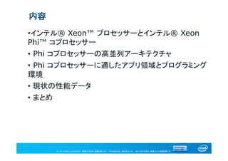 © 2013 Intel Corporation. 無断での引用、転載を禁じます。*その他の社名、製品名などは、一般に各社の表示、商標または登録商標です。
内容
•インテル® Xeon™ プロセッサーとインテル® Xeon
Phi™ コプロセッサー
• Phi コプロセッサーの高並列アーキテクチャ
• Phi コプロセッサーに適したアプリ領域とプログラミング
環境
• 現状の性能データ
• まとめ
 