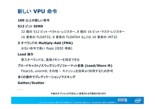 © 2013 Intel Corporation. 無断での引用、転載を禁じます。*その他の社名、製品名などは、一般に各社の表示、商標または登録商標です。
新しい VPU 命令
100 以上の新しい命令
512 ビット SIMD
32 個の 512 ビット・ベクトル・レジスター、8 個の 16 ビット・マスク・レジスター
16 要素の FLOAT32, 8 要素の FLOAT64 もしくは 16 要素の INT32
3 オペランドの Multiply-Add (FMA)
少ない命令で高い flops (IEEE 準拠)
Load 操作
第三オペランドは、直接メモリーを指定できる
ブロードキャスト/スウィズリング/フォーマット変換 (Load/Store 時)
Float16、unorm8、その他 – キャッシュを効率よく利用するため許可
多くの操作でプレディケーション/マスキング
Gather/Scatter
. . .
今後のオプションは予告なしに変更される可能性があります
 