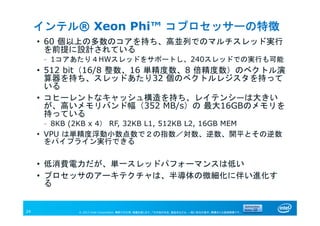 © 2013 Intel Corporation. 無断での引用、転載を禁じます。*その他の社名、製品名などは、一般に各社の表示、商標または登録商標です。24
インテル® Xeon Phi™ コプロセッサーの特徴
• 60 個以上の多数のコアを持ち、高並列でのマルチスレッド実行
を前提に設計されている
– 1コアあたり４HWスレッドをサポートし、240スレッドでの実行も可能
• 512 bit（16/8 整数、16 単精度数、8 倍精度数）のベクトル演
算器を持ち、スレッドあたり32 個のベクトルレジスタを持って
いる
• コヒーレントなキャッシュ構造を持ち、レイテンシ―は大きい
が、高いメモリバンド幅（352 MB/s）の 最大16GBのメモリを
持っている
– 8KB (2KB x 4） RF, 32KB L1, 512KB L2, 16GB MEM
• VPU は単精度浮動小数点数で２の指数／対数、逆数、開平とその逆数
をパイプライン実行できる
• 低消費電力だが、単一スレッドパフォーマンスは低い
• プロセッサのアーキテクチャは、半導体の微細化に伴い進化す
る
 