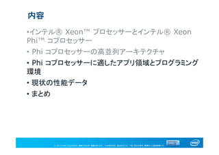 © 2013 Intel Corporation. 無断での引用、転載を禁じます。*その他の社名、製品名などは、一般に各社の表示、商標または登録商標です。
内容
•インテル® Xeon™ プロセッサーとインテル® Xeon
Phi™ コプロセッサー
• Phi コプロセッサーの高並列アーキテクチャ
• Phi コプロセッサーに適したアプリ領域とプログラミング
環境
• 現状の性能データ
• まとめ
 