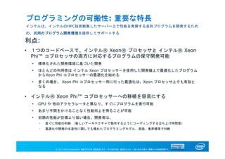 © 2013 Intel Corporation. 無断での引用、転載を禁じます。*その他の社名、製品名などは、一般に各社の表示、商標または登録商標です。
プログラミングの可搬性: 重要な特長
インテルは、インテルのHPC技術結集したサーバー上で性能を発揮する並列プログラムを開発するため
の、汎用のプログラム開発環境を提供してサポートする
利点:
• １つのコードベースで、インテル® Xeon® プロセッサと インテル® Xeon
Phi™ コプロセッサの両方に対応するプログラムの保守開発可能
• 標準化された開発環境に基づいた開発
• ほとんどの利用者は インテル Xeon プロセッサーを使用した開発機上で最適化したプログラム
からXeon Phi コプロセッサーの最適化を始める
• 多くの場合、 Xeon Phi コプロセッサー用に行った最適化は、Xeon プロセッサ上でも有効と
なる
• インテル® Xeon Phi™ コプロセッサーへの移植を容易にする
• GPU や 他のアクセラレータと異なり、すぐにプログラムを実行可能
• あまり手間をかけることなく性能向上を得ることが可能
• 初期の性能が目標より低い場合、開発者は、
• 直ぐに性能の判断 （新しいアーキテクチャで動作するようにコーディングする立ち上げ時間要）
• 最適化や開発の生産性に関しても慣れたプログラミングモデル、言語、業界標準で判断
 