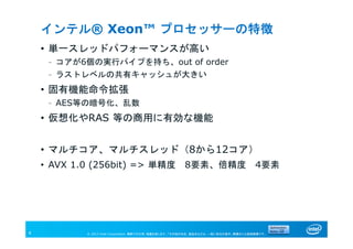 © 2013 Intel Corporation. 無断での引用、転載を禁じます。*その他の社名、製品名などは、一般に各社の表示、商標または登録商標です。4
インテル® Xeon™ プロセッサーの特徴
• 単一スレッドパフォーマンスが高い
– コアが6個の実行パイプを持ち、out of order
– ラストレベルの共有キャッシュが大きい
• 固有機能命令拡張
– AES等の暗号化、乱数
• 仮想化やRAS 等の商用に有効な機能
• マルチコア、マルチスレッド（8から12コア）
• AVX 1.0 (256bit) => 単精度 8要素、倍精度 4要素
 