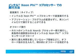© 2013 Intel Corporation. 無断での引用、転載を禁じます。*その他の社名、製品名などは、一般に各社の表示、商標または登録商標です。
インテル® Xeon Phi™ コプロセッサー での
実行方法
直接実行（ネイティブ）
• インテル® Xeon Phi™ コプロセッサーで直接実行する
• アプリケーション・プログラムの変更せずに、再コンパ
イルだけで実行することができる
オフロード実行
• ホストのインテル® Xeon® プロセッサー側で実行し、
高負荷の演算部分のみをインテル® Xeon Phi™ コプロ
セッサーにオフロード
• 実行に最も時間を要しているループ領域などに、オフ
ロード指示文を入れて、明示的にオフロードを指定する
 