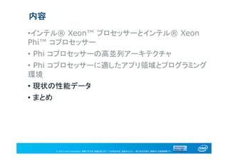 © 2013 Intel Corporation. 無断での引用、転載を禁じます。*その他の社名、製品名などは、一般に各社の表示、商標または登録商標です。
内容
•インテル® Xeon™ プロセッサーとインテル® Xeon
Phi™ コプロセッサー
• Phi コプロセッサーの高並列アーキテクチャ
• Phi コプロセッサーに適したアプリ領域とプログラミング
環境
• 現状の性能データ
• まとめ
 