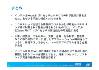 © 2013 Intel Corporation. 無断での引用、転載を禁じます。*その他の社名、製品名などは、一般に各社の表示、商標または登録商標です。48
まとめ
• インテル®Xeon® プロセッサはＨＰＣでの科学技術計算も含
めた、あらゆる用途に幅広く対応できる
• １００スレッドを超える高並列でベクトル化が可能かメモリバ
ンド幅で制限されて性能が得られないものでは、 インテル
®Xeon Phi™ コプロセッサで高性能化の可能性がある
• 大学／研究所、エネルギー、気象、金融、生命科学、製造業、
ＤＣＣ等の分野に Phi に適したアプリケーションが期待されて
いるが、商用アプリは少なく、ユーザがプログラムを行う必要
がある
• インテルは両 Xeon 用に標準化された共通の方法で並列化等の
最適化を行うツールを提供しており、将来にわたって、ソフト
ウェア資産の継続的な利用を目指す
 