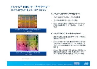 © 2013 Intel Corporation. 無断での引用、転載を禁じます。*その他の社名、製品名などは、一般に各社の表示、商標または登録商標です。
インテル® MIC アーキテクチャー
インテルのマルチ & メニーコア・エンジン
インテル® Xeon® プロセッサー:
• インテルの HPC パフォーマンスの基礎
• すべての領域のワークロードに適合
• シリアルおよび高度に並列化されたワークロー
ドのための業界をリードするパフォーマンス /
ワット
インテル® MIC アーキテクチャー:
• 高並列化された計算主体のワークロード向けに
最適化されている
• Xeon プロセッサーと共通のプログラミングモデ
ルとソフトウェア開発ツールにより、効率良いア
プリケーションの準備と性能チューニングを可能
にする
• 22nm プロセスにより 50 コア以上で投入され、
高度に並列化された HPC 用途に向けパフォー
マンス達成のため要求される メモリバンド幅
マルチコア・インテル® Xeon® プロセッサー
2 - 3.5 GHz
インテル® メニー・インテグレーテッド・コア
1-1.5 GHz
ダイサイズは比例しません
 