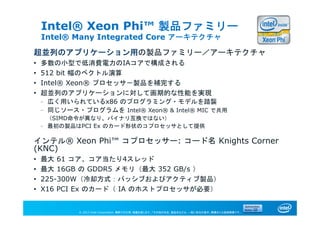 © 2013 Intel Corporation. 無断での引用、転載を禁じます。*その他の社名、製品名などは、一般に各社の表示、商標または登録商標です。
Intel® Xeon Phi™ 製品ファミリー
Intel® Many Integrated Core アーキテクチャ
超並列のアプリケーション用の製品ファミリー／アーキテクチャ
• 多数の小型で低消費電力のIAコアで構成される
• 512 bit 幅のベクトル演算
• Intel® Xeon® プロセッサ－製品を補完する
• 超並列のアプリケーションに対して画期的な性能を実現
– 広く用いられているx86 のプログラミング・モデルを踏襲
– 同じソース・プログラムを Intel® Xeon® & Intel® MIC で共用
（SIMD命令が異なり、バイナリ互換ではない）
– 最初の製品はPCI Ex のカード形状のコプロセッサとして提供
インテル® Xeon Phi™ コプロセッサー: コード名 Knights Corner
(KNC)
• 最大 61 コア、コア当たり4スレッド
• 最大 16GB の GDDR5 メモリ（最大 352 GB/s ）
• 225-300W（冷却方式：パッシブおよびアクティブ製品）
• X16 PCI Ex のカード（ IA のホストプロセッサが必要）
 