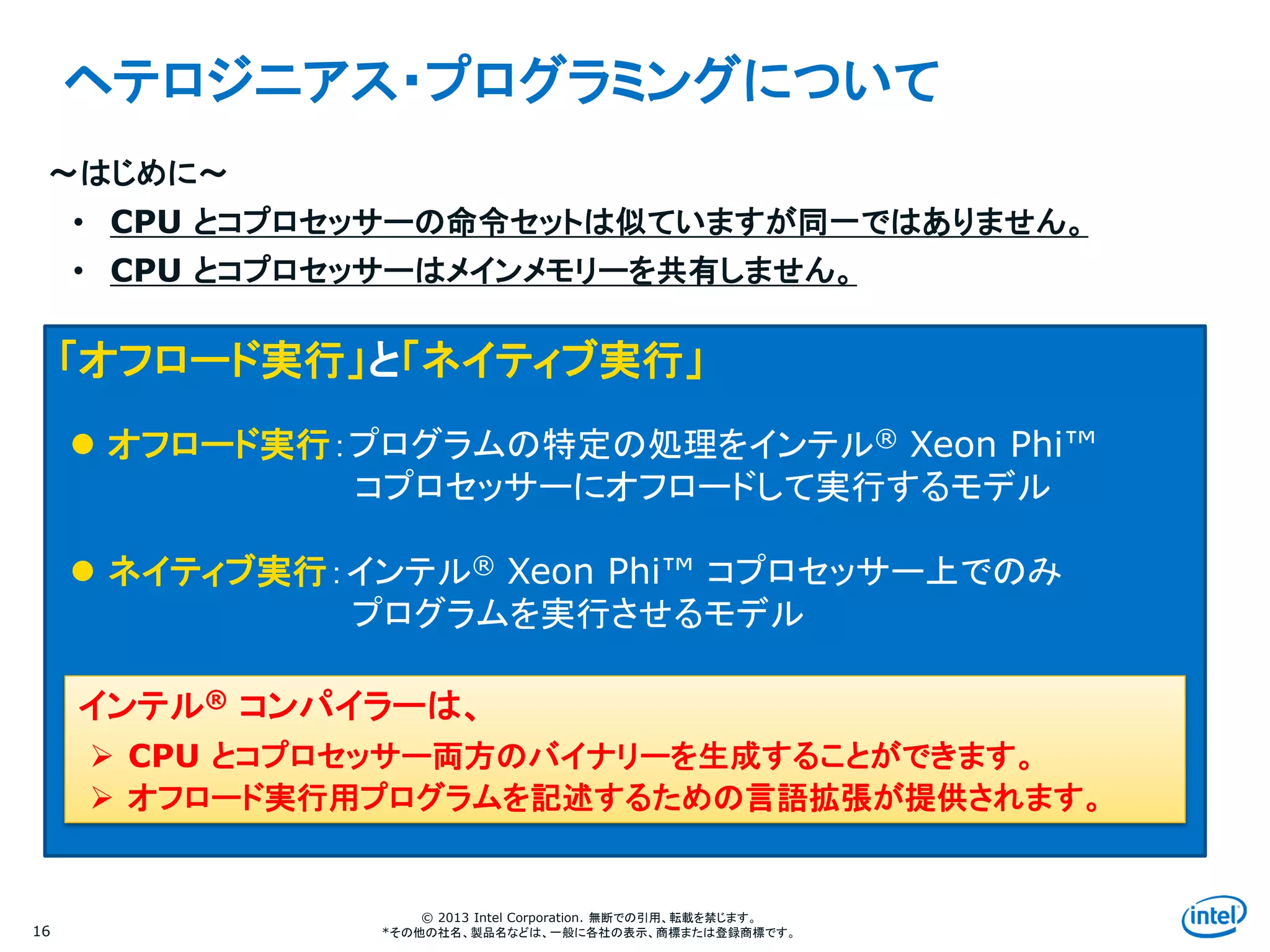 Intel Information Technology
© 2013 Intel Corporation. 無断での引用、転載を禁じます。
*その他の社名、製品名などは、一般に各社の表示、商標または登録商標です。16
ヘテロジニアス・プログラミングについて
～はじめに～
• CPU とコプロセッサーの命令セットは似ていますが同一ではありません。
• CPU とコプロセッサーはメインメモリーを共有しません。
「オフロード実行」と「ネイティブ実行」
 オフロード実行：プログラムの特定の処理をインテル® Xeon Phi™
コプロセッサーにオフロードして実行するモデル
 ネイティブ実行：インテル® Xeon Phi™ コプロセッサー上でのみ
プログラムを実行させるモデル
インテル® コンパイラーは、
 CPU とコプロセッサー両方のバイナリーを生成することができます。
 オフロード実行用プログラムを記述するための言語拡張が提供されます。
 