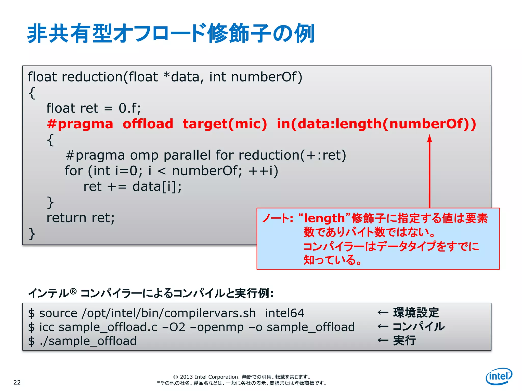 Intel Information Technology
© 2013 Intel Corporation. 無断での引用、転載を禁じます。
*その他の社名、製品名などは、一般に各社の表示、商標または登録商標です。
非共有型オフロード修飾子の例
22
float reduction(float *data, int numberOf)
{
float ret = 0.f;
#pragma offload target(mic) in(data:length(numberOf))
{
#pragma omp parallel for reduction(+:ret)
for (int i=0; i < numberOf; ++i)
ret += data[i];
}
return ret;
}
$ source /opt/intel/bin/compilervars.sh intel64
$ icc sample_offload.c –O2 –openmp –o sample_offload
$ ./sample_offload
インテル® コンパイラーによるコンパイルと実行例:
← 環境設定
← コンパイル
← 実行
ノート: “length”修飾子に指定する値は要素
数でありバイト数ではない。
コンパイラーはデータタイプをすでに
知っている。
 