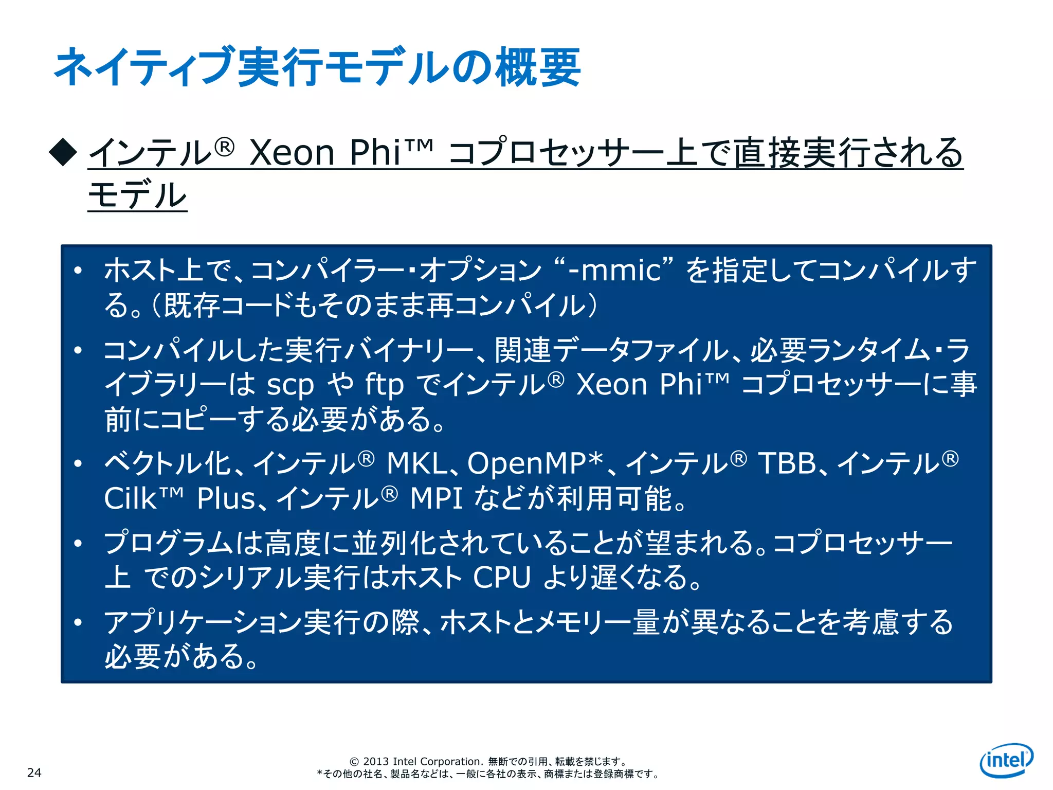 Intel Information Technology
© 2013 Intel Corporation. 無断での引用、転載を禁じます。
*その他の社名、製品名などは、一般に各社の表示、商標または登録商標です。24
ネイティブ実行モデルの概要
 インテル® Xeon Phi™ コプロセッサー上で直接実行される
モデル
• ホスト上で、コンパイラー・オプション “-mmic” を指定してコンパイルす
る。（既存コードもそのまま再コンパイル）
• コンパイルした実行バイナリー、関連データファイル、必要ランタイム・ラ
イブラリーは scp や ftp でインテル® Xeon Phi™ コプロセッサーに事
前にコピーする必要がある。
• ベクトル化、インテル® MKL、OpenMP*、インテル® TBB、インテル®
Cilk™ Plus、インテル® MPI などが利用可能。
• プログラムは高度に並列化されていることが望まれる。コプロセッサー
上 でのシリアル実行はホスト CPU より遅くなる。
• アプリケーション実行の際、ホストとメモリー量が異なることを考慮する
必要がある。
 