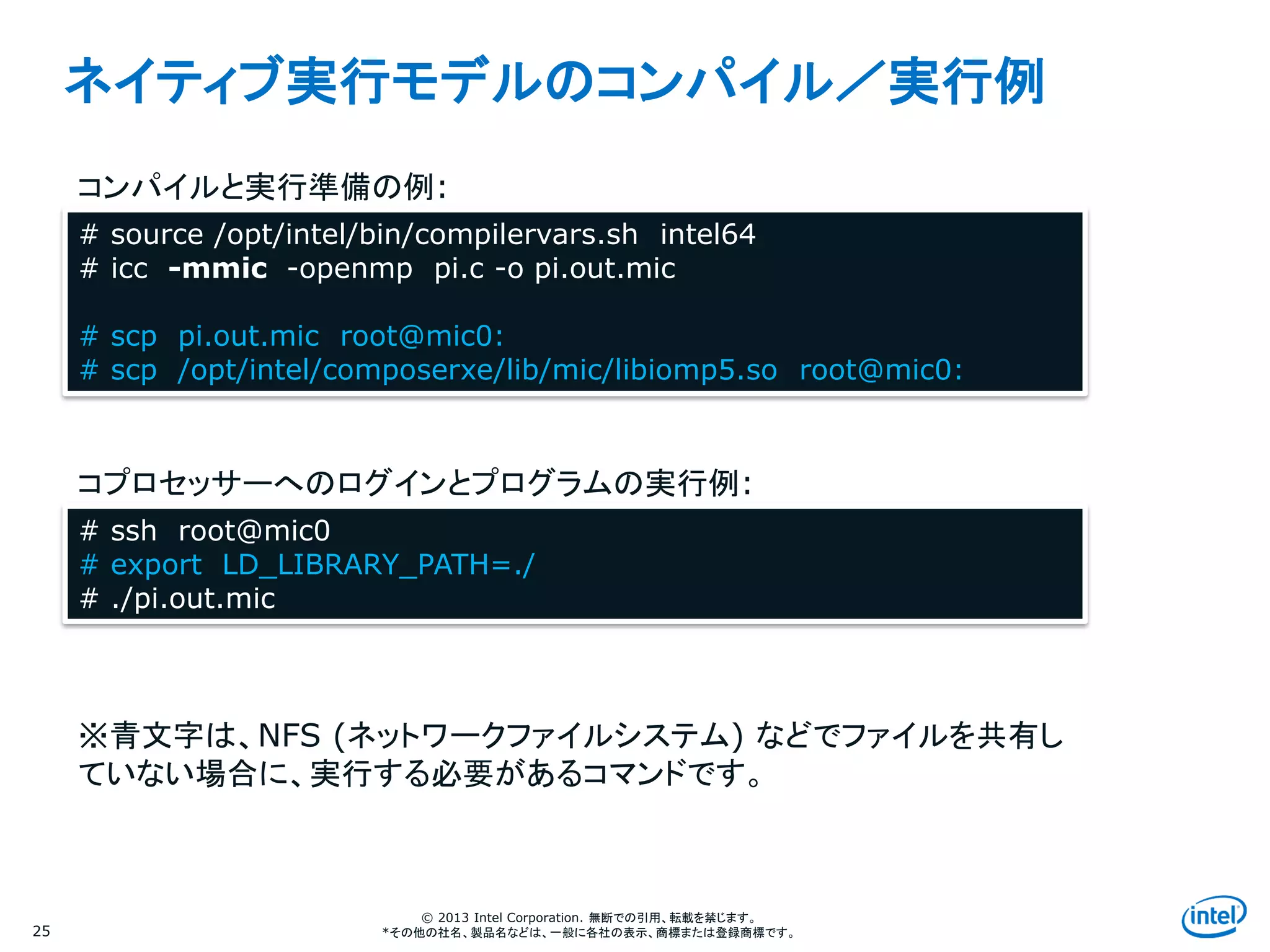 Intel Information Technology
© 2013 Intel Corporation. 無断での引用、転載を禁じます。
*その他の社名、製品名などは、一般に各社の表示、商標または登録商標です。
ネイティブ実行モデルのコンパイル／実行例
25
# source /opt/intel/bin/compilervars.sh intel64
# icc -mmic -openmp pi.c -o pi.out.mic
# scp pi.out.mic root@mic0:
# scp /opt/intel/composerxe/lib/mic/libiomp5.so root@mic0:
# ssh root@mic0
# export LD_LIBRARY_PATH=./
# ./pi.out.mic
コンパイルと実行準備の例:
コプロセッサーへのログインとプログラムの実行例:
※青文字は、NFS (ネットワークファイルシステム) などでファイルを共有し
ていない場合に、実行する必要があるコマンドです。
 