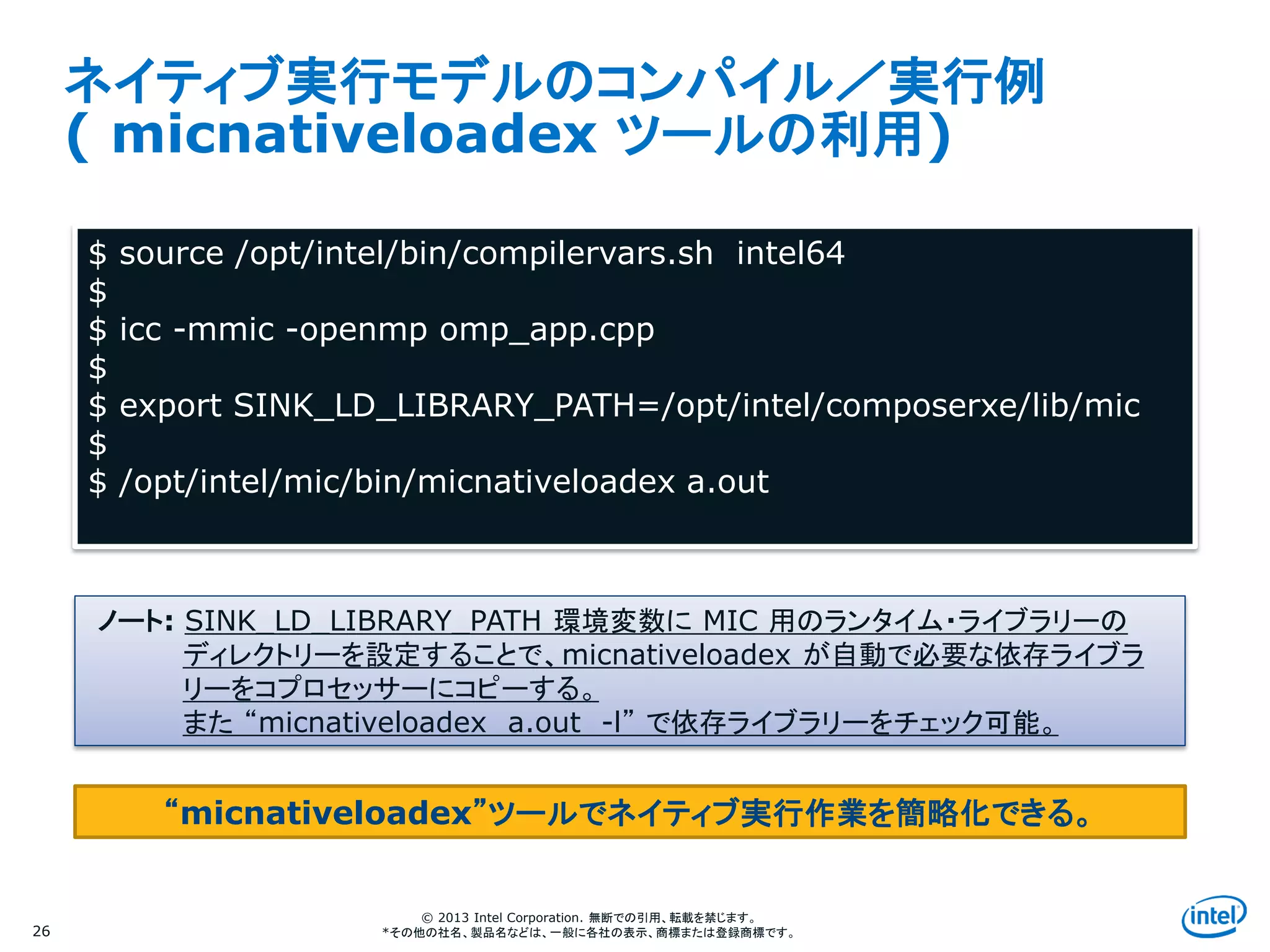 Intel Information Technology
© 2013 Intel Corporation. 無断での引用、転載を禁じます。
*その他の社名、製品名などは、一般に各社の表示、商標または登録商標です。
ネイティブ実行モデルのコンパイル／実行例
( micnativeloadex ツールの利用)
26
$ source /opt/intel/bin/compilervars.sh intel64
$
$ icc -mmic -openmp omp_app.cpp
$
$ export SINK_LD_LIBRARY_PATH=/opt/intel/composerxe/lib/mic
$
$ /opt/intel/mic/bin/micnativeloadex a.out
ノート: SINK_LD_LIBRARY_PATH 環境変数に MIC 用のランタイム・ライブラリーの
ディレクトリーを設定することで、micnativeloadex が自動で必要な依存ライブラ
リーをコプロセッサーにコピーする。
また “micnativeloadex a.out -l” で依存ライブラリーをチェック可能。
“micnativeloadex”ツールでネイティブ実行作業を簡略化できる。
 